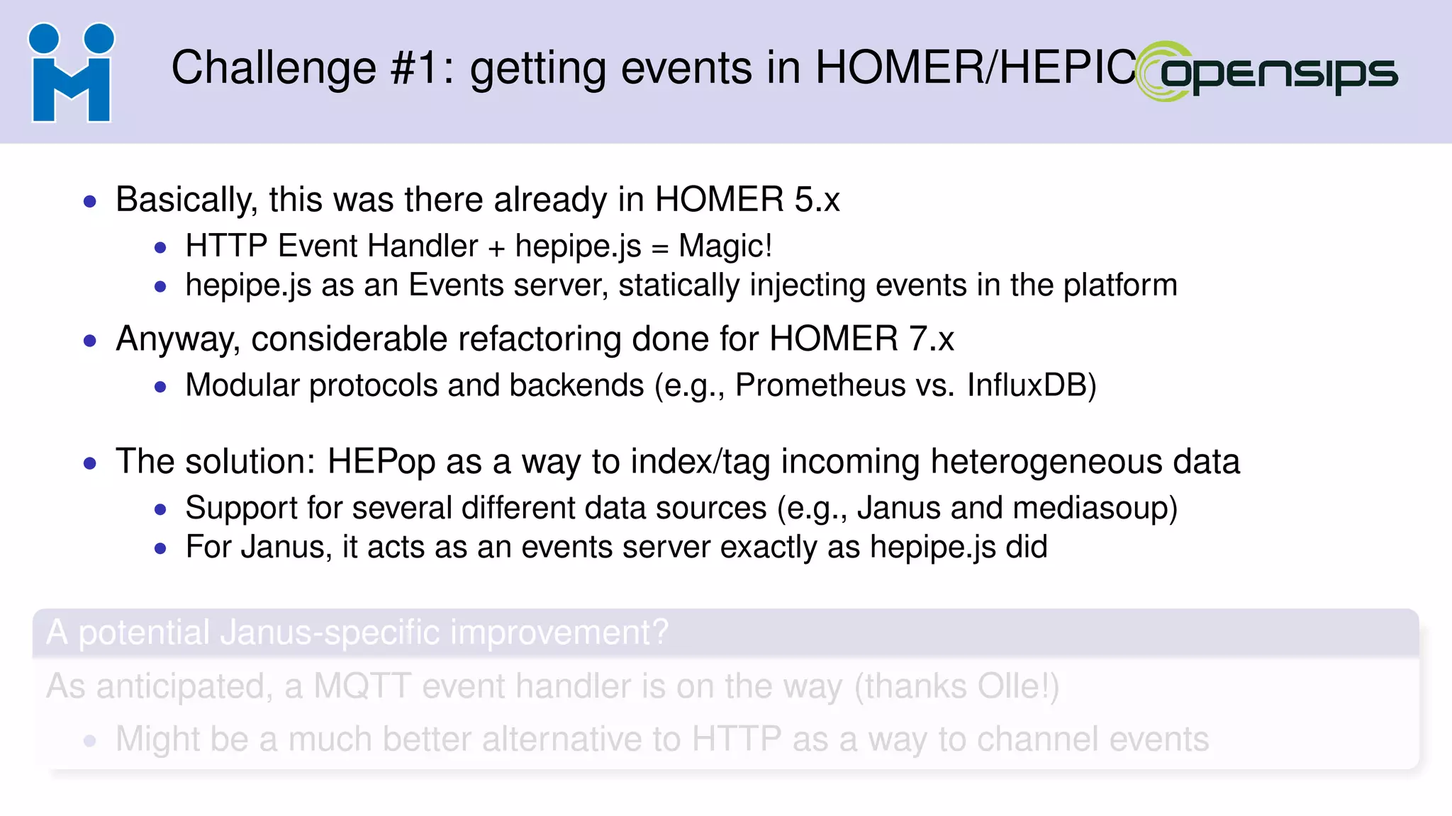 Challenge #1: getting events in HOMER/HEPIC
• Basically, this was there already in HOMER 5.x
• HTTP Event Handler + hepipe.js = Magic!
• hepipe.js as an Events server, statically injecting events in the platform
• Anyway, considerable refactoring done for HOMER 7.x
• Modular protocols and backends (e.g., Prometheus vs. InﬂuxDB)
• The solution: HEPop as a way to index/tag incoming heterogeneous data
• Support for several different data sources (e.g., Janus and mediasoup)
• For Janus, it acts as an events server exactly as hepipe.js did
A potential Janus-speciﬁc improvement?
As anticipated, a MQTT event handler is on the way (thanks Olle!)
• Might be a much better alternative to HTTP as a way to channel events
 