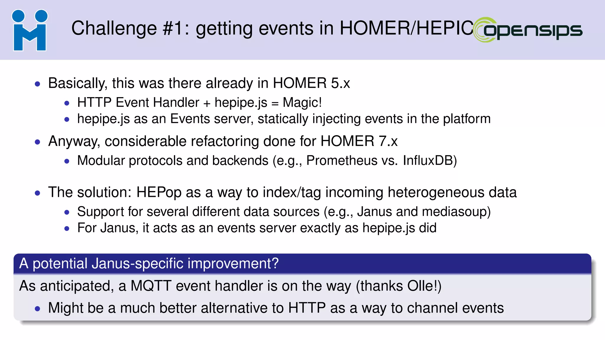 Challenge #1: getting events in HOMER/HEPIC
• Basically, this was there already in HOMER 5.x
• HTTP Event Handler + hepipe.js = Magic!
• hepipe.js as an Events server, statically injecting events in the platform
• Anyway, considerable refactoring done for HOMER 7.x
• Modular protocols and backends (e.g., Prometheus vs. InﬂuxDB)
• The solution: HEPop as a way to index/tag incoming heterogeneous data
• Support for several different data sources (e.g., Janus and mediasoup)
• For Janus, it acts as an events server exactly as hepipe.js did
A potential Janus-speciﬁc improvement?
As anticipated, a MQTT event handler is on the way (thanks Olle!)
• Might be a much better alternative to HTTP as a way to channel events
 