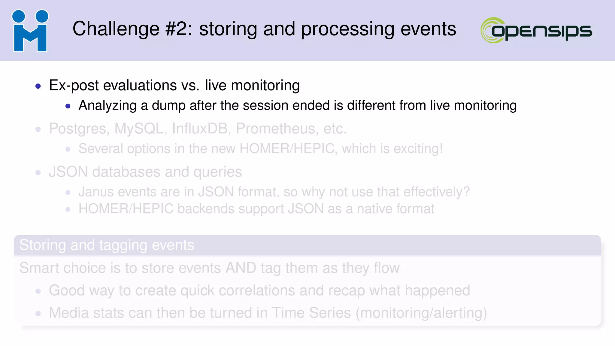 Challenge #2: storing and processing events
• Ex-post evaluations vs. live monitoring
• Analyzing a dump after the session ended is different from live monitoring
• Postgres, MySQL, InﬂuxDB, Prometheus, etc.
• Several options in the new HOMER/HEPIC, which is exciting!
• JSON databases and queries
• Janus events are in JSON format, so why not use that effectively?
• HOMER/HEPIC backends support JSON as a native format
Storing and tagging events
Smart choice is to store events AND tag them as they ﬂow
• Good way to create quick correlations and recap what happened
• Media stats can then be turned in Time Series (monitoring/alerting)
 