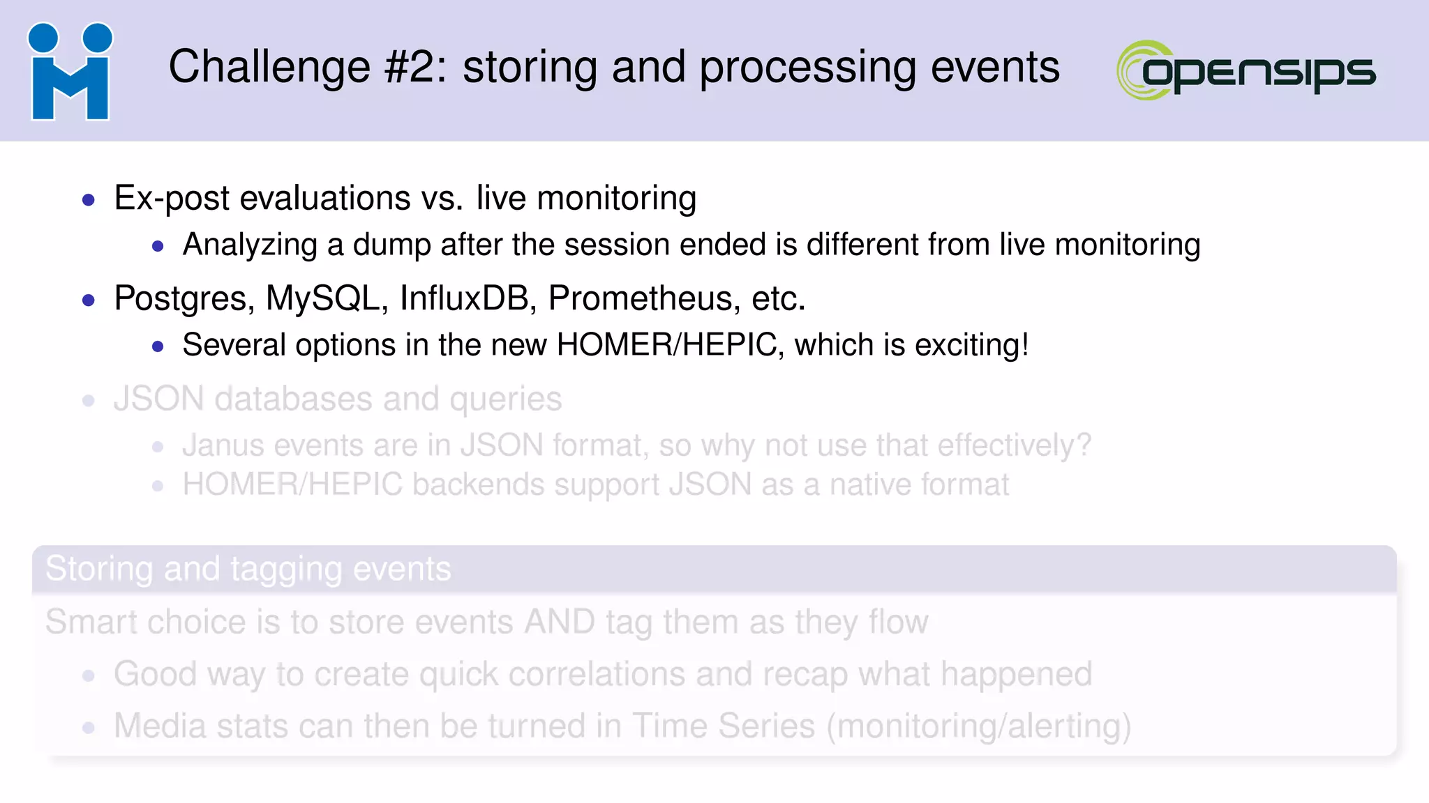 Challenge #2: storing and processing events
• Ex-post evaluations vs. live monitoring
• Analyzing a dump after the session ended is different from live monitoring
• Postgres, MySQL, InﬂuxDB, Prometheus, etc.
• Several options in the new HOMER/HEPIC, which is exciting!
• JSON databases and queries
• Janus events are in JSON format, so why not use that effectively?
• HOMER/HEPIC backends support JSON as a native format
Storing and tagging events
Smart choice is to store events AND tag them as they ﬂow
• Good way to create quick correlations and recap what happened
• Media stats can then be turned in Time Series (monitoring/alerting)
 