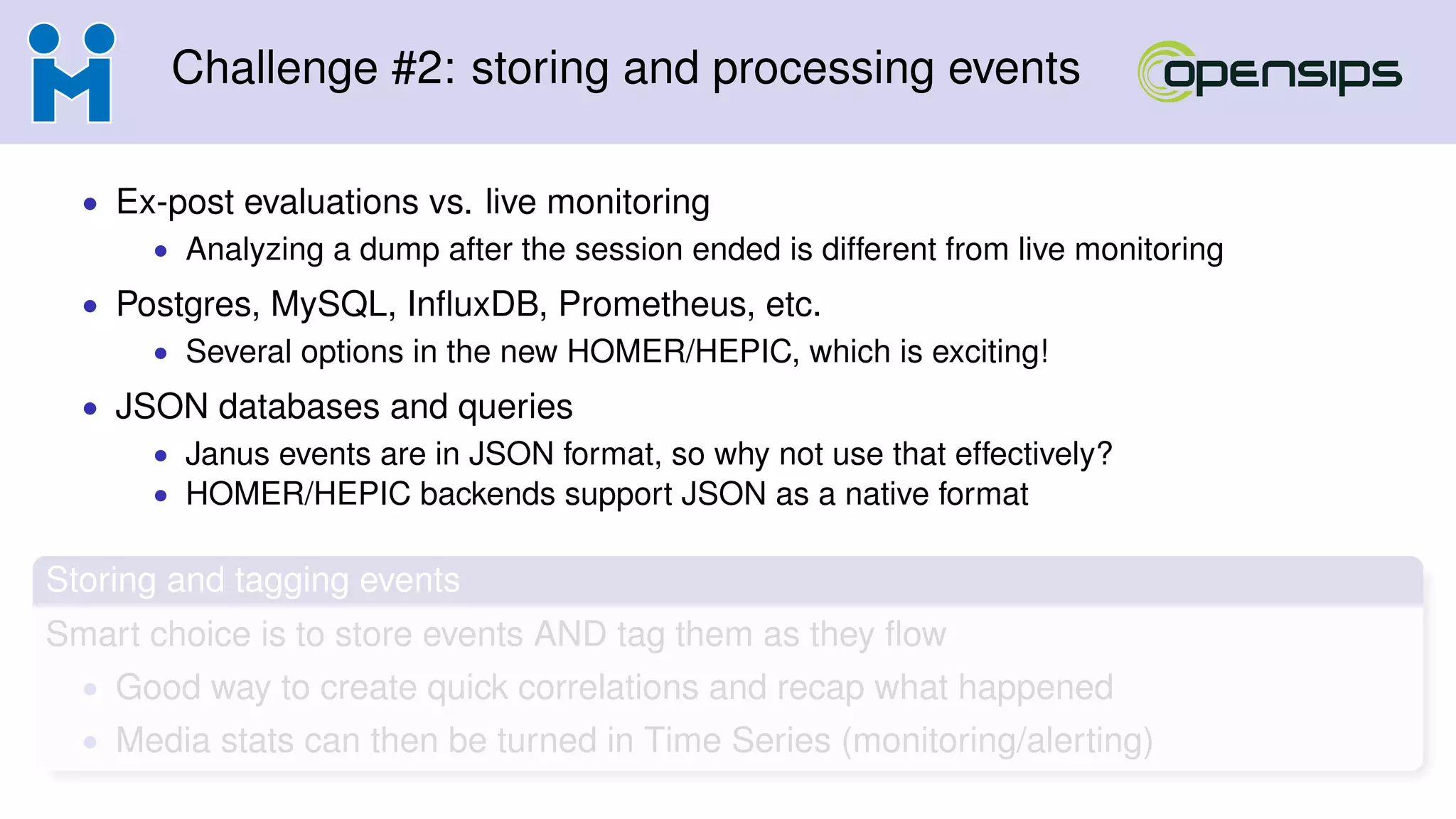 Challenge #2: storing and processing events
• Ex-post evaluations vs. live monitoring
• Analyzing a dump after the session ended is different from live monitoring
• Postgres, MySQL, InﬂuxDB, Prometheus, etc.
• Several options in the new HOMER/HEPIC, which is exciting!
• JSON databases and queries
• Janus events are in JSON format, so why not use that effectively?
• HOMER/HEPIC backends support JSON as a native format
Storing and tagging events
Smart choice is to store events AND tag them as they ﬂow
• Good way to create quick correlations and recap what happened
• Media stats can then be turned in Time Series (monitoring/alerting)
 