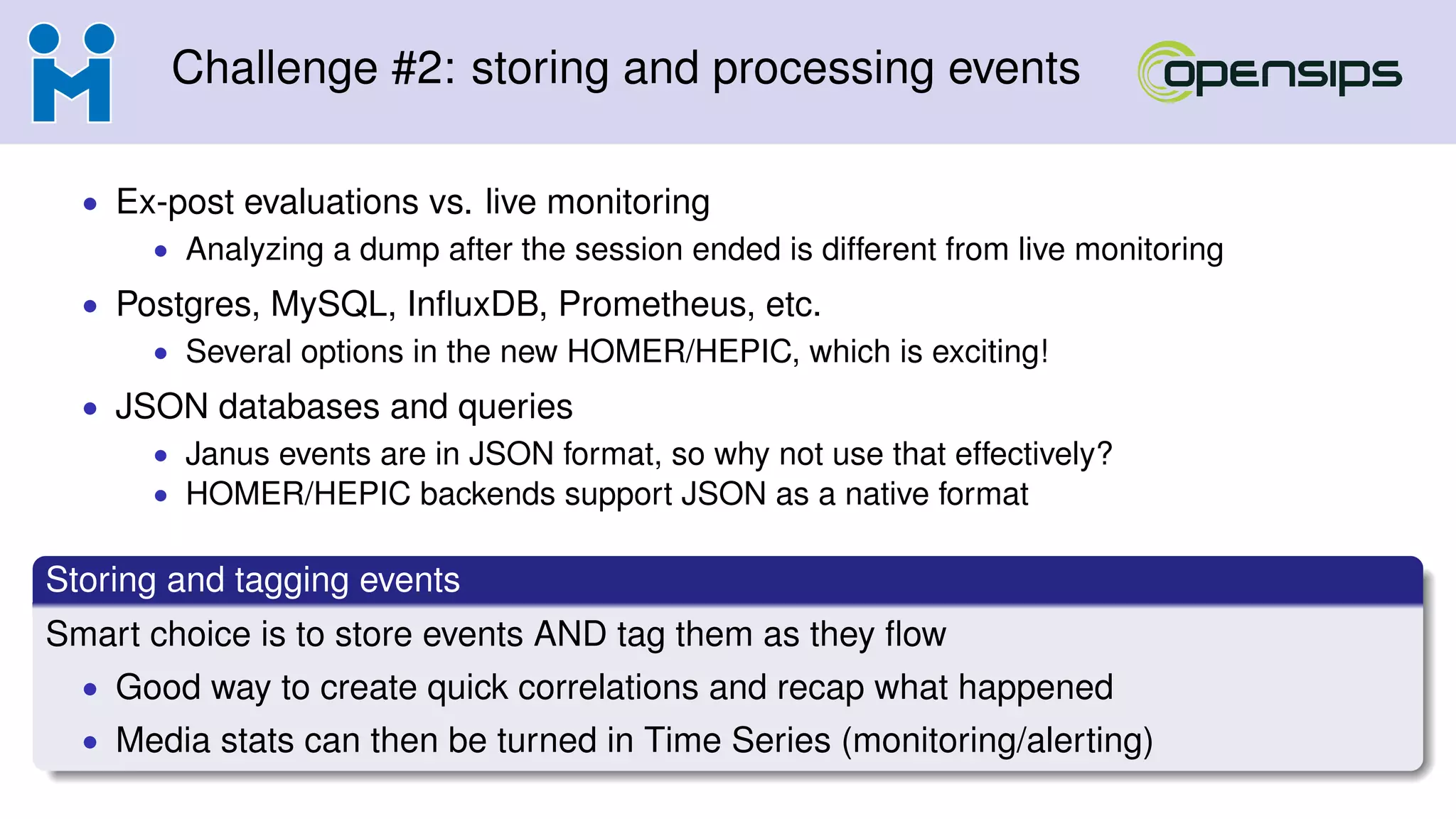 Challenge #2: storing and processing events
• Ex-post evaluations vs. live monitoring
• Analyzing a dump after the session ended is different from live monitoring
• Postgres, MySQL, InﬂuxDB, Prometheus, etc.
• Several options in the new HOMER/HEPIC, which is exciting!
• JSON databases and queries
• Janus events are in JSON format, so why not use that effectively?
• HOMER/HEPIC backends support JSON as a native format
Storing and tagging events
Smart choice is to store events AND tag them as they ﬂow
• Good way to create quick correlations and recap what happened
• Media stats can then be turned in Time Series (monitoring/alerting)
 