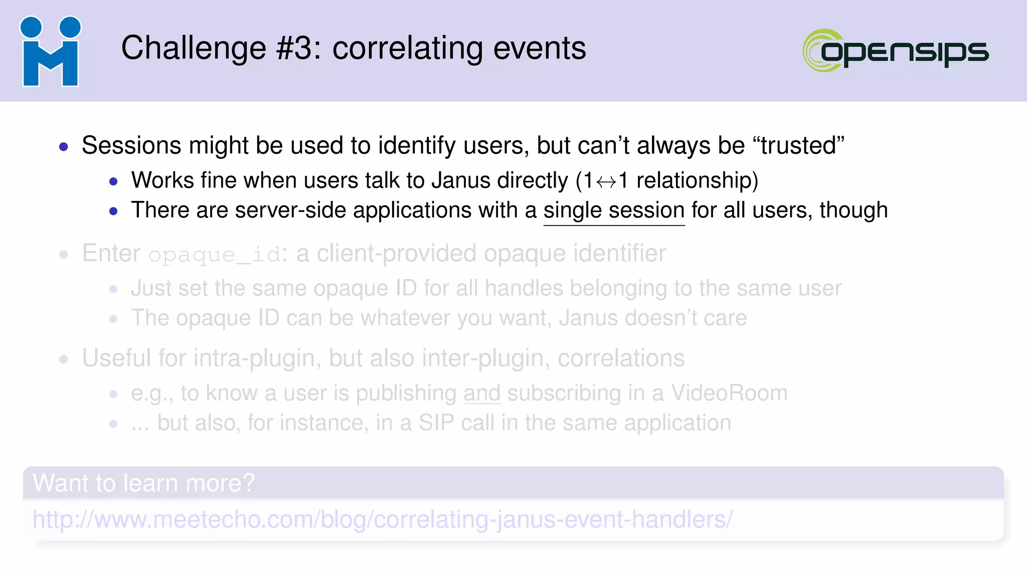 Challenge #3: correlating events
• Sessions might be used to identify users, but can’t always be “trusted”
• Works ﬁne when users talk to Janus directly (1↔1 relationship)
• There are server-side applications with a single session for all users, though
• Enter opaque_id: a client-provided opaque identiﬁer
• Just set the same opaque ID for all handles belonging to the same user
• The opaque ID can be whatever you want, Janus doesn’t care
• Useful for intra-plugin, but also inter-plugin, correlations
• e.g., to know a user is publishing and subscribing in a VideoRoom
• ... but also, for instance, in a SIP call in the same application
Want to learn more?
http://www.meetecho.com/blog/correlating-janus-event-handlers/
 