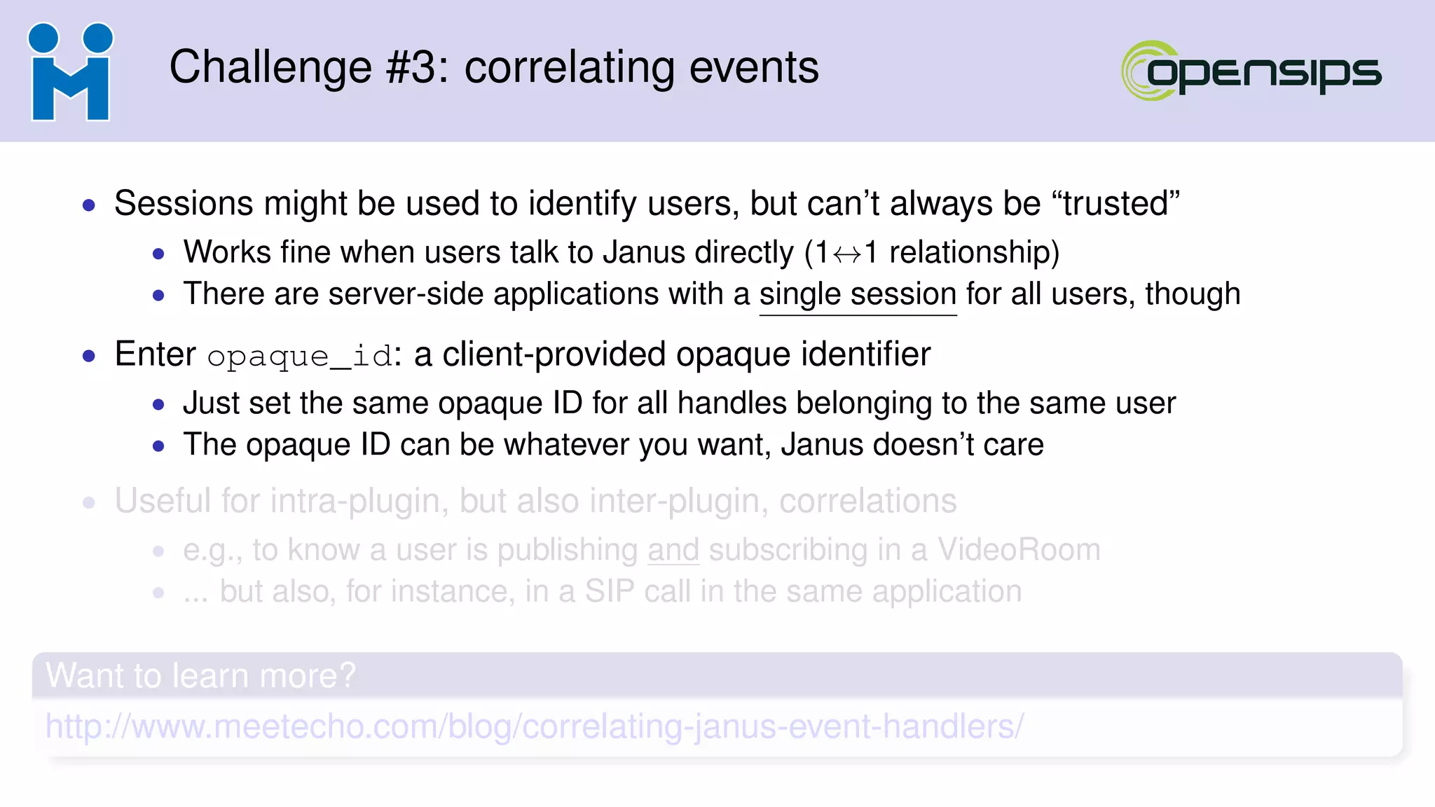 Challenge #3: correlating events
• Sessions might be used to identify users, but can’t always be “trusted”
• Works ﬁne when users talk to Janus directly (1↔1 relationship)
• There are server-side applications with a single session for all users, though
• Enter opaque_id: a client-provided opaque identiﬁer
• Just set the same opaque ID for all handles belonging to the same user
• The opaque ID can be whatever you want, Janus doesn’t care
• Useful for intra-plugin, but also inter-plugin, correlations
• e.g., to know a user is publishing and subscribing in a VideoRoom
• ... but also, for instance, in a SIP call in the same application
Want to learn more?
http://www.meetecho.com/blog/correlating-janus-event-handlers/
 