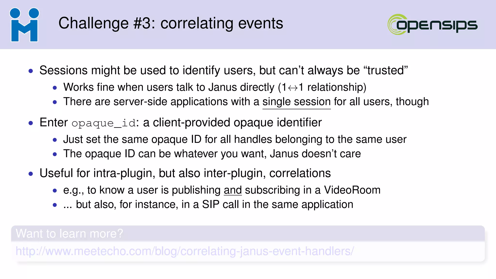Challenge #3: correlating events
• Sessions might be used to identify users, but can’t always be “trusted”
• Works ﬁne when users talk to Janus directly (1↔1 relationship)
• There are server-side applications with a single session for all users, though
• Enter opaque_id: a client-provided opaque identiﬁer
• Just set the same opaque ID for all handles belonging to the same user
• The opaque ID can be whatever you want, Janus doesn’t care
• Useful for intra-plugin, but also inter-plugin, correlations
• e.g., to know a user is publishing and subscribing in a VideoRoom
• ... but also, for instance, in a SIP call in the same application
Want to learn more?
http://www.meetecho.com/blog/correlating-janus-event-handlers/
 