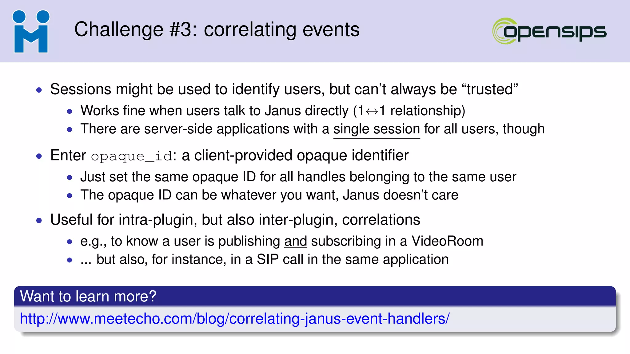 Challenge #3: correlating events
• Sessions might be used to identify users, but can’t always be “trusted”
• Works ﬁne when users talk to Janus directly (1↔1 relationship)
• There are server-side applications with a single session for all users, though
• Enter opaque_id: a client-provided opaque identiﬁer
• Just set the same opaque ID for all handles belonging to the same user
• The opaque ID can be whatever you want, Janus doesn’t care
• Useful for intra-plugin, but also inter-plugin, correlations
• e.g., to know a user is publishing and subscribing in a VideoRoom
• ... but also, for instance, in a SIP call in the same application
Want to learn more?
http://www.meetecho.com/blog/correlating-janus-event-handlers/
 