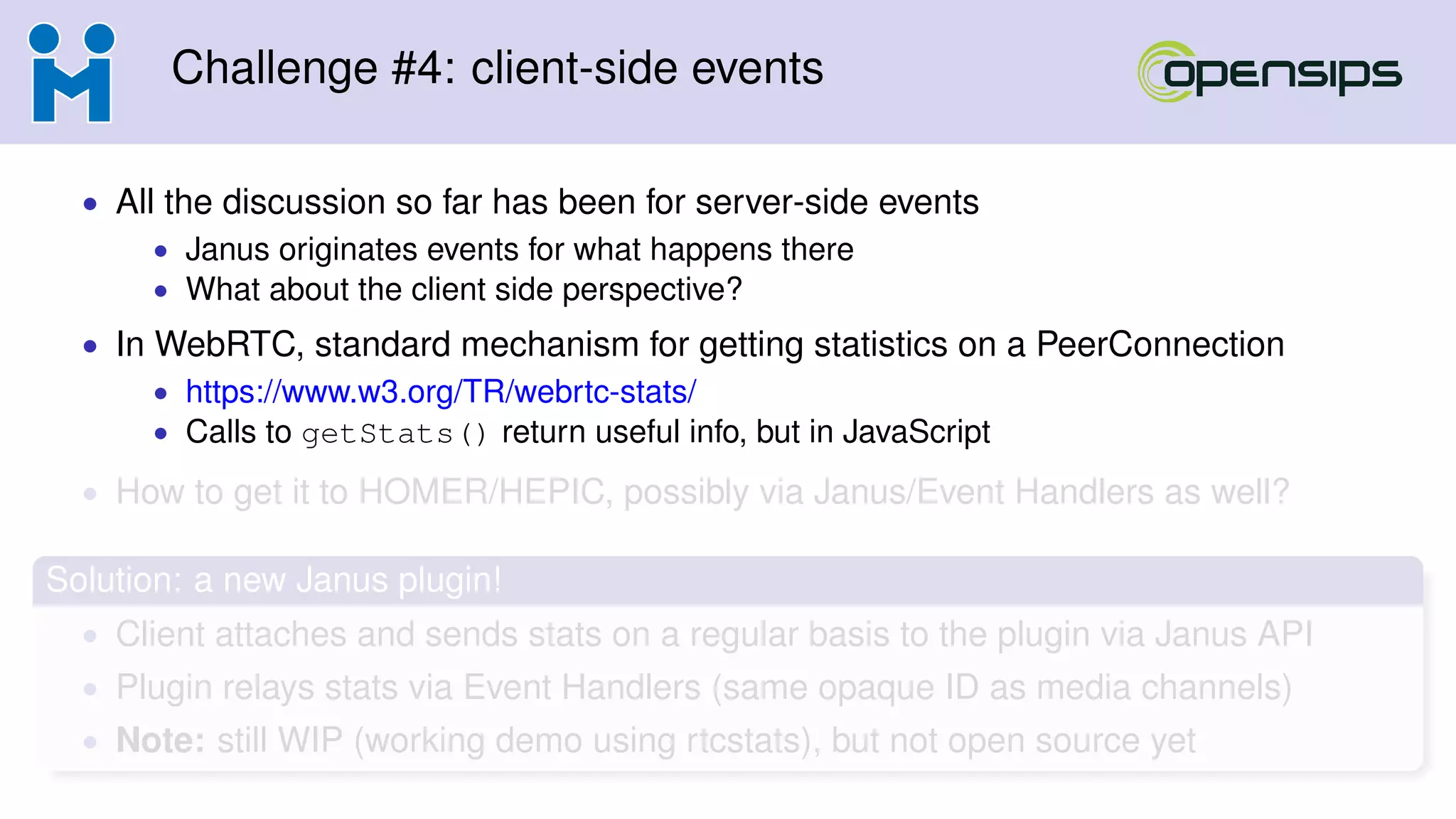 Challenge #4: client-side events
• All the discussion so far has been for server-side events
• Janus originates events for what happens there
• What about the client side perspective?
• In WebRTC, standard mechanism for getting statistics on a PeerConnection
• https://www.w3.org/TR/webrtc-stats/
• Calls to getStats() return useful info, but in JavaScript
• How to get it to HOMER/HEPIC, possibly via Janus/Event Handlers as well?
Solution: a new Janus plugin!
• Client attaches and sends stats on a regular basis to the plugin via Janus API
• Plugin relays stats via Event Handlers (same opaque ID as media channels)
• Note: still WIP (working demo using rtcstats), but not open source yet
 