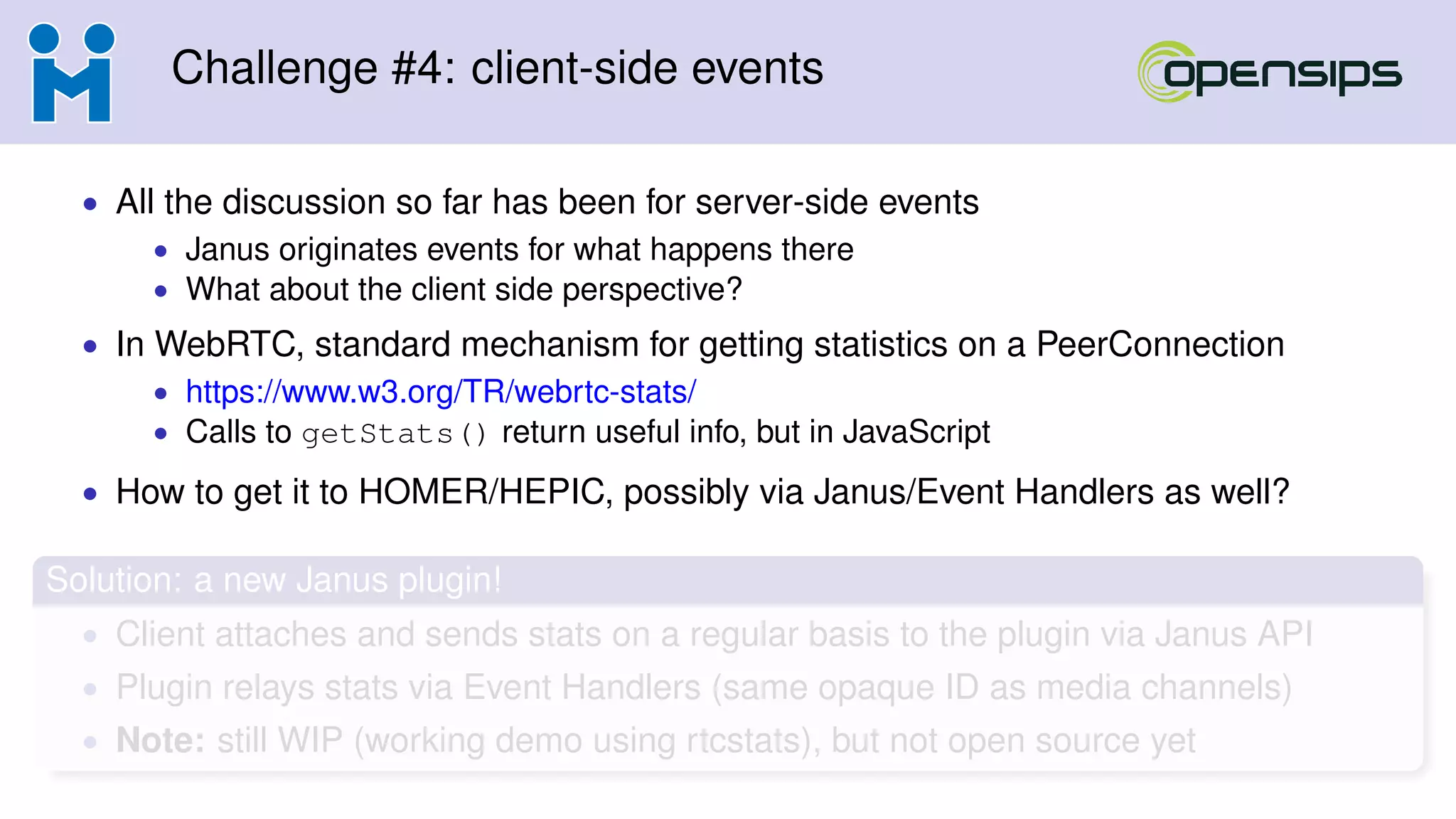 Challenge #4: client-side events
• All the discussion so far has been for server-side events
• Janus originates events for what happens there
• What about the client side perspective?
• In WebRTC, standard mechanism for getting statistics on a PeerConnection
• https://www.w3.org/TR/webrtc-stats/
• Calls to getStats() return useful info, but in JavaScript
• How to get it to HOMER/HEPIC, possibly via Janus/Event Handlers as well?
Solution: a new Janus plugin!
• Client attaches and sends stats on a regular basis to the plugin via Janus API
• Plugin relays stats via Event Handlers (same opaque ID as media channels)
• Note: still WIP (working demo using rtcstats), but not open source yet
 