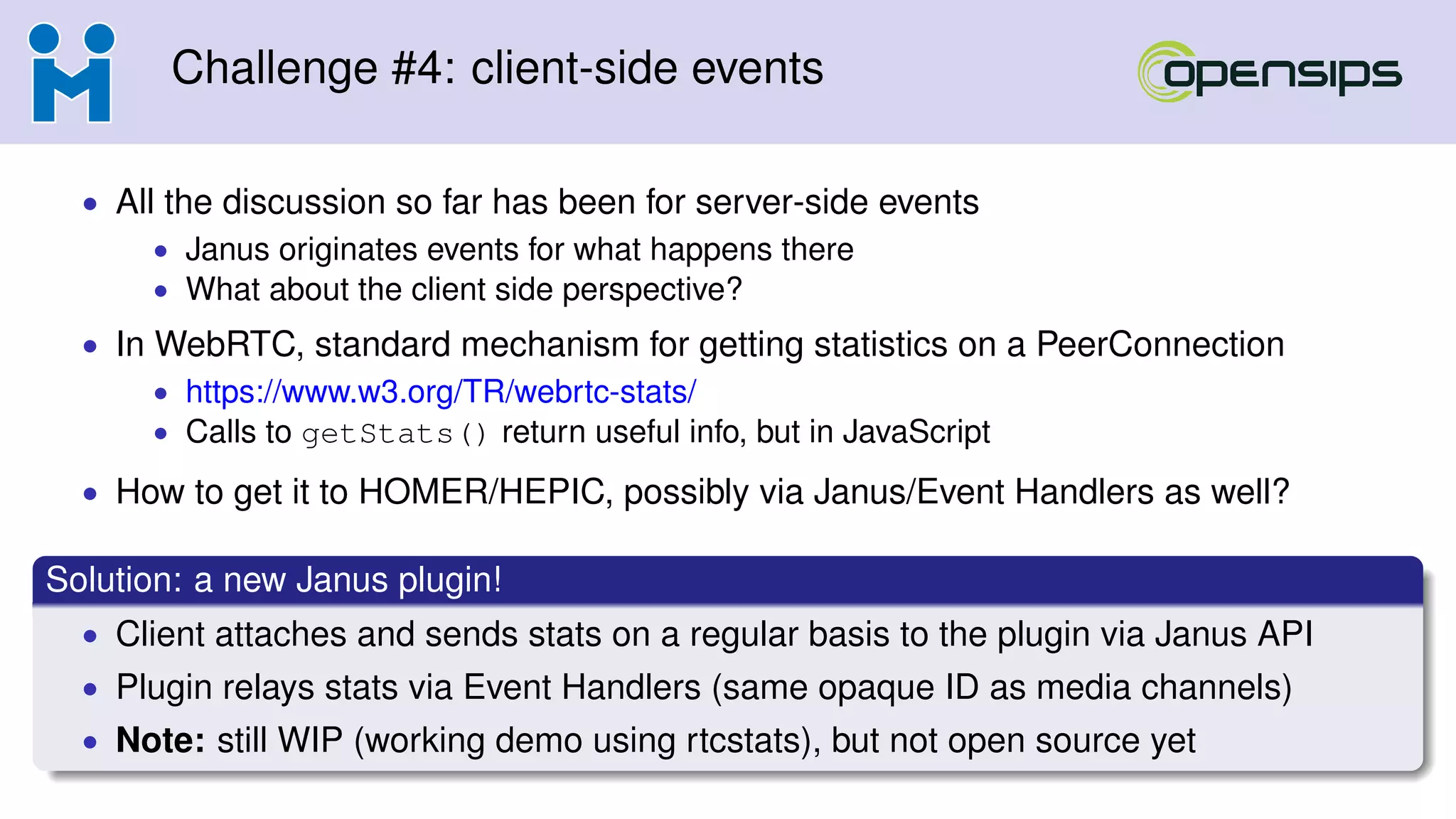 Challenge #4: client-side events
• All the discussion so far has been for server-side events
• Janus originates events for what happens there
• What about the client side perspective?
• In WebRTC, standard mechanism for getting statistics on a PeerConnection
• https://www.w3.org/TR/webrtc-stats/
• Calls to getStats() return useful info, but in JavaScript
• How to get it to HOMER/HEPIC, possibly via Janus/Event Handlers as well?
Solution: a new Janus plugin!
• Client attaches and sends stats on a regular basis to the plugin via Janus API
• Plugin relays stats via Event Handlers (same opaque ID as media channels)
• Note: still WIP (working demo using rtcstats), but not open source yet
 