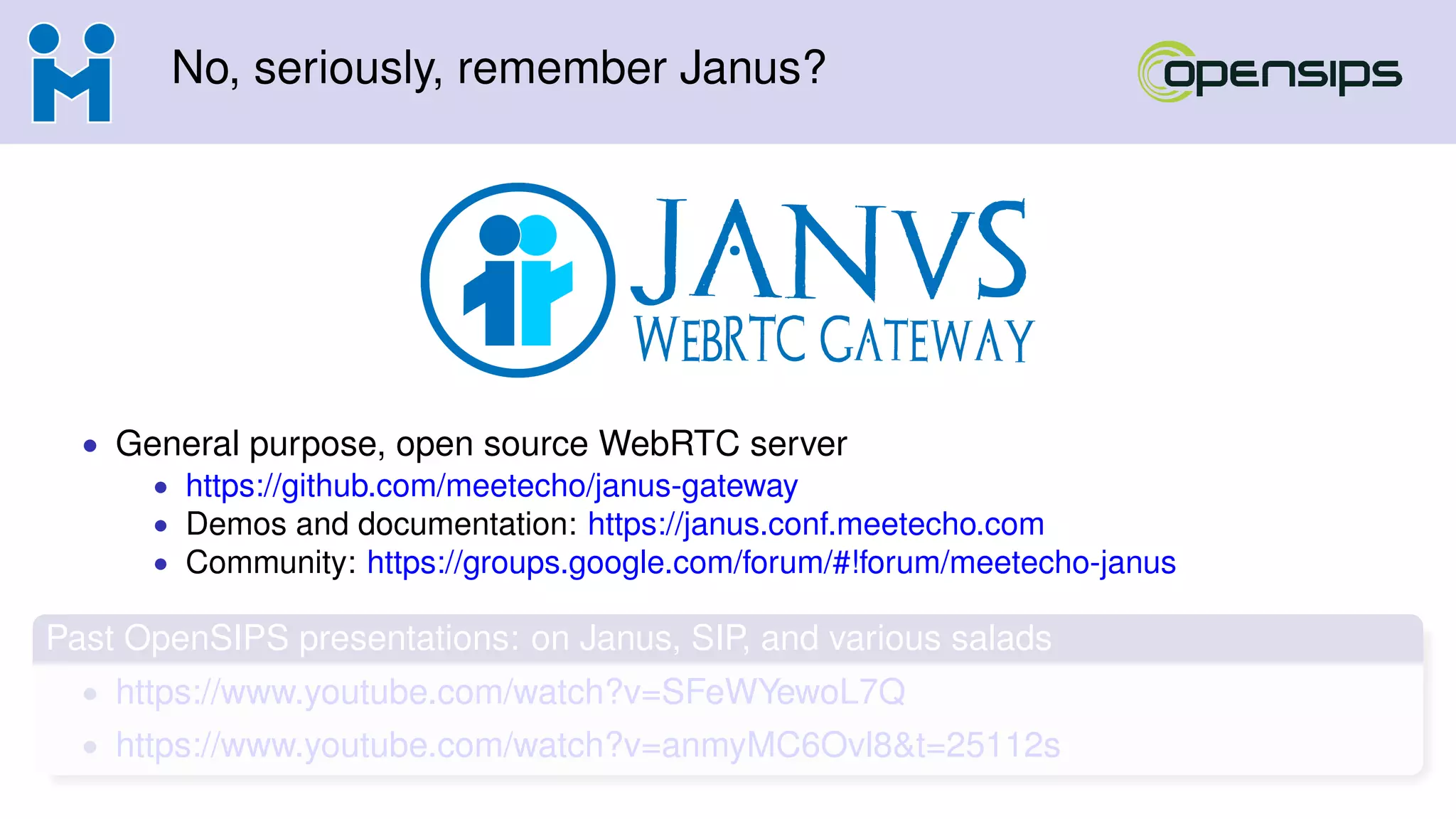 No, seriously, remember Janus?
• General purpose, open source WebRTC server
• https://github.com/meetecho/janus-gateway
• Demos and documentation: https://janus.conf.meetecho.com
• Community: https://groups.google.com/forum/#!forum/meetecho-janus
Past OpenSIPS presentations: on Janus, SIP, and various salads
• https://www.youtube.com/watch?v=SFeWYewoL7Q
• https://www.youtube.com/watch?v=anmyMC6Ovl8&t=25112s
 