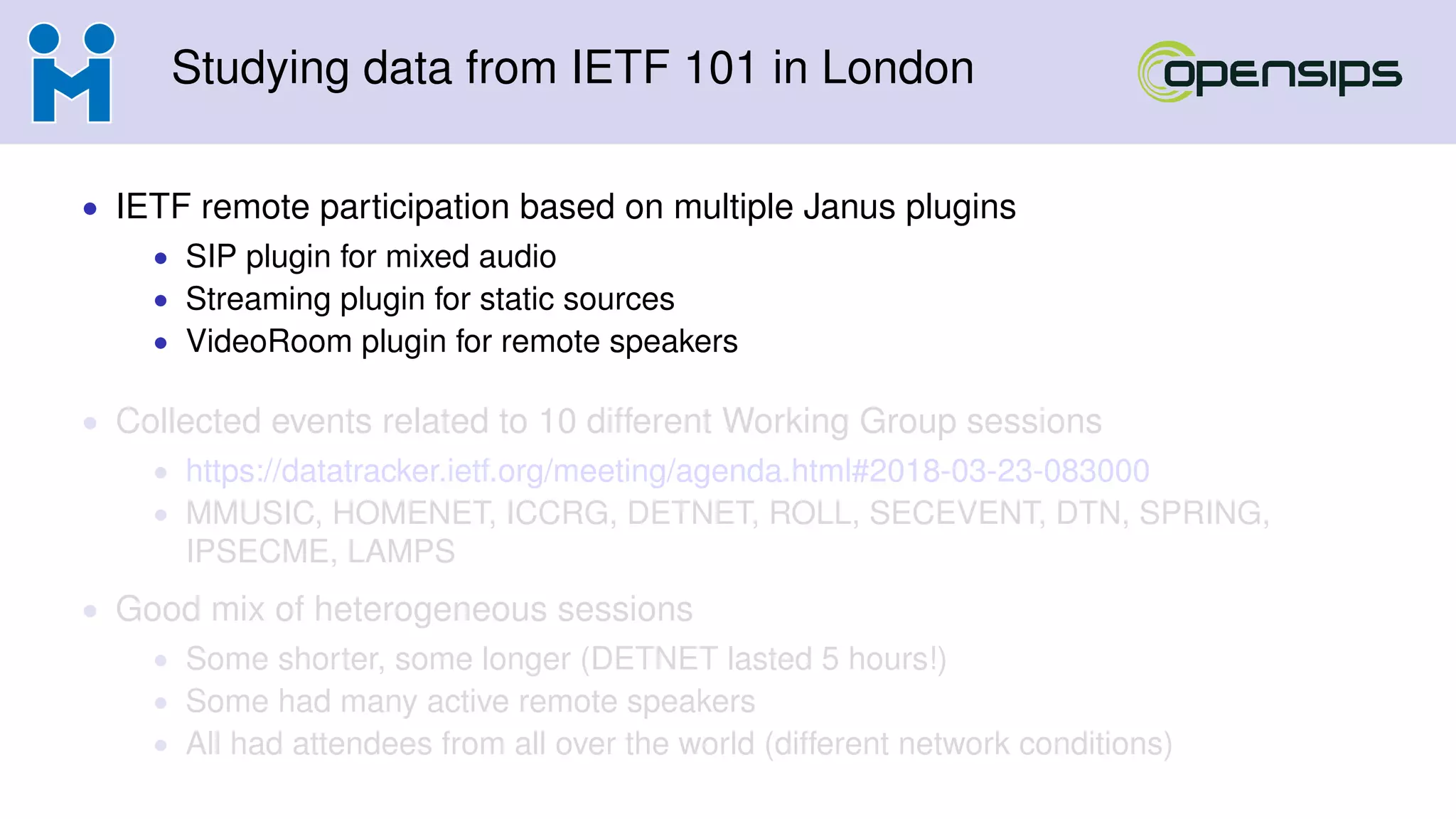 Studying data from IETF 101 in London
• IETF remote participation based on multiple Janus plugins
• SIP plugin for mixed audio
• Streaming plugin for static sources
• VideoRoom plugin for remote speakers
• Collected events related to 10 different Working Group sessions
• https://datatracker.ietf.org/meeting/agenda.html#2018-03-23-083000
• MMUSIC, HOMENET, ICCRG, DETNET, ROLL, SECEVENT, DTN, SPRING,
IPSECME, LAMPS
• Good mix of heterogeneous sessions
• Some shorter, some longer (DETNET lasted 5 hours!)
• Some had many active remote speakers
• All had attendees from all over the world (different network conditions)
 