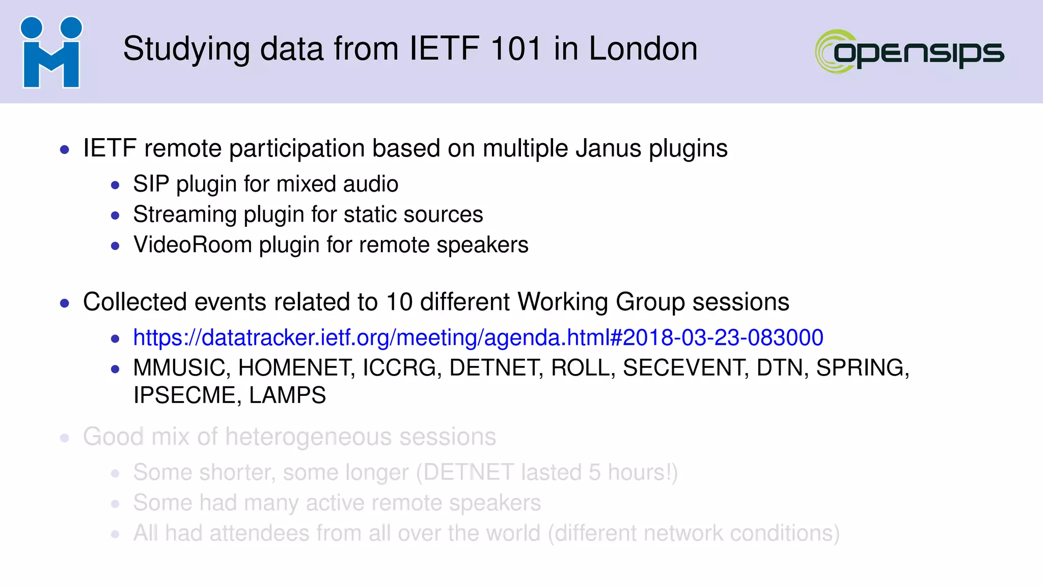 Studying data from IETF 101 in London
• IETF remote participation based on multiple Janus plugins
• SIP plugin for mixed audio
• Streaming plugin for static sources
• VideoRoom plugin for remote speakers
• Collected events related to 10 different Working Group sessions
• https://datatracker.ietf.org/meeting/agenda.html#2018-03-23-083000
• MMUSIC, HOMENET, ICCRG, DETNET, ROLL, SECEVENT, DTN, SPRING,
IPSECME, LAMPS
• Good mix of heterogeneous sessions
• Some shorter, some longer (DETNET lasted 5 hours!)
• Some had many active remote speakers
• All had attendees from all over the world (different network conditions)
 
