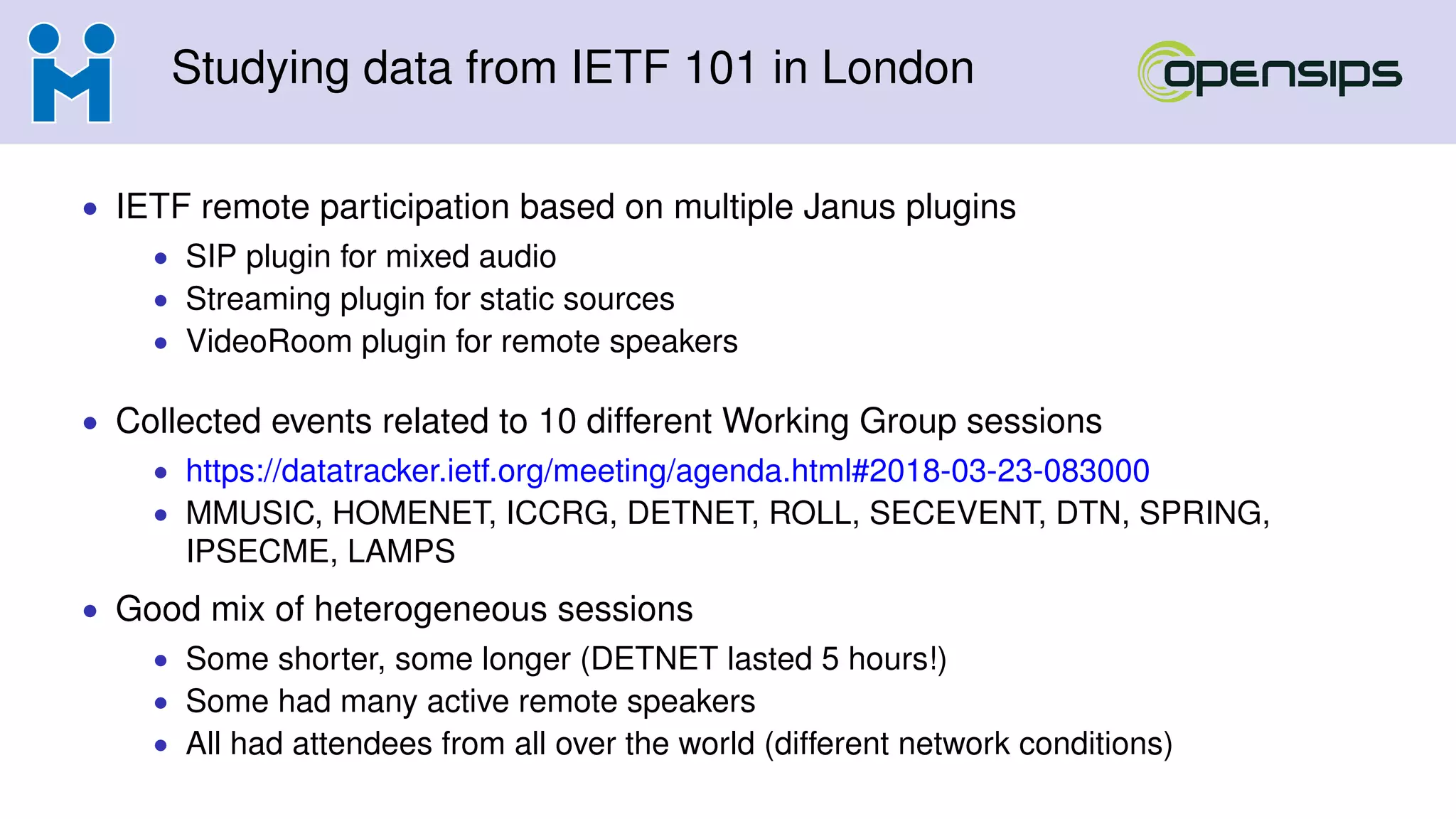 Studying data from IETF 101 in London
• IETF remote participation based on multiple Janus plugins
• SIP plugin for mixed audio
• Streaming plugin for static sources
• VideoRoom plugin for remote speakers
• Collected events related to 10 different Working Group sessions
• https://datatracker.ietf.org/meeting/agenda.html#2018-03-23-083000
• MMUSIC, HOMENET, ICCRG, DETNET, ROLL, SECEVENT, DTN, SPRING,
IPSECME, LAMPS
• Good mix of heterogeneous sessions
• Some shorter, some longer (DETNET lasted 5 hours!)
• Some had many active remote speakers
• All had attendees from all over the world (different network conditions)
 