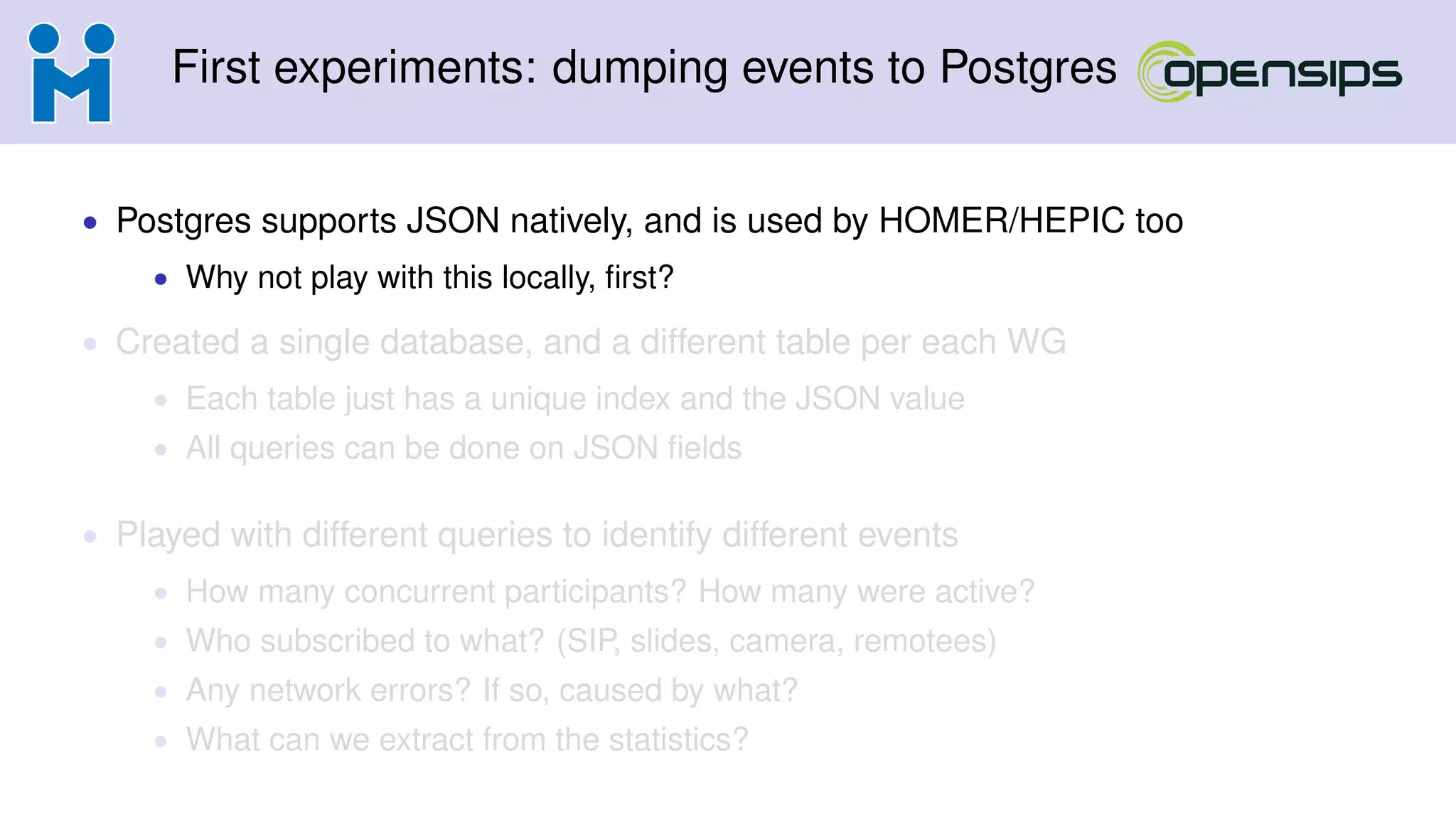 First experiments: dumping events to Postgres
• Postgres supports JSON natively, and is used by HOMER/HEPIC too
• Why not play with this locally, ﬁrst?
• Created a single database, and a different table per each WG
• Each table just has a unique index and the JSON value
• All queries can be done on JSON ﬁelds
• Played with different queries to identify different events
• How many concurrent participants? How many were active?
• Who subscribed to what? (SIP, slides, camera, remotees)
• Any network errors? If so, caused by what?
• What can we extract from the statistics?
 