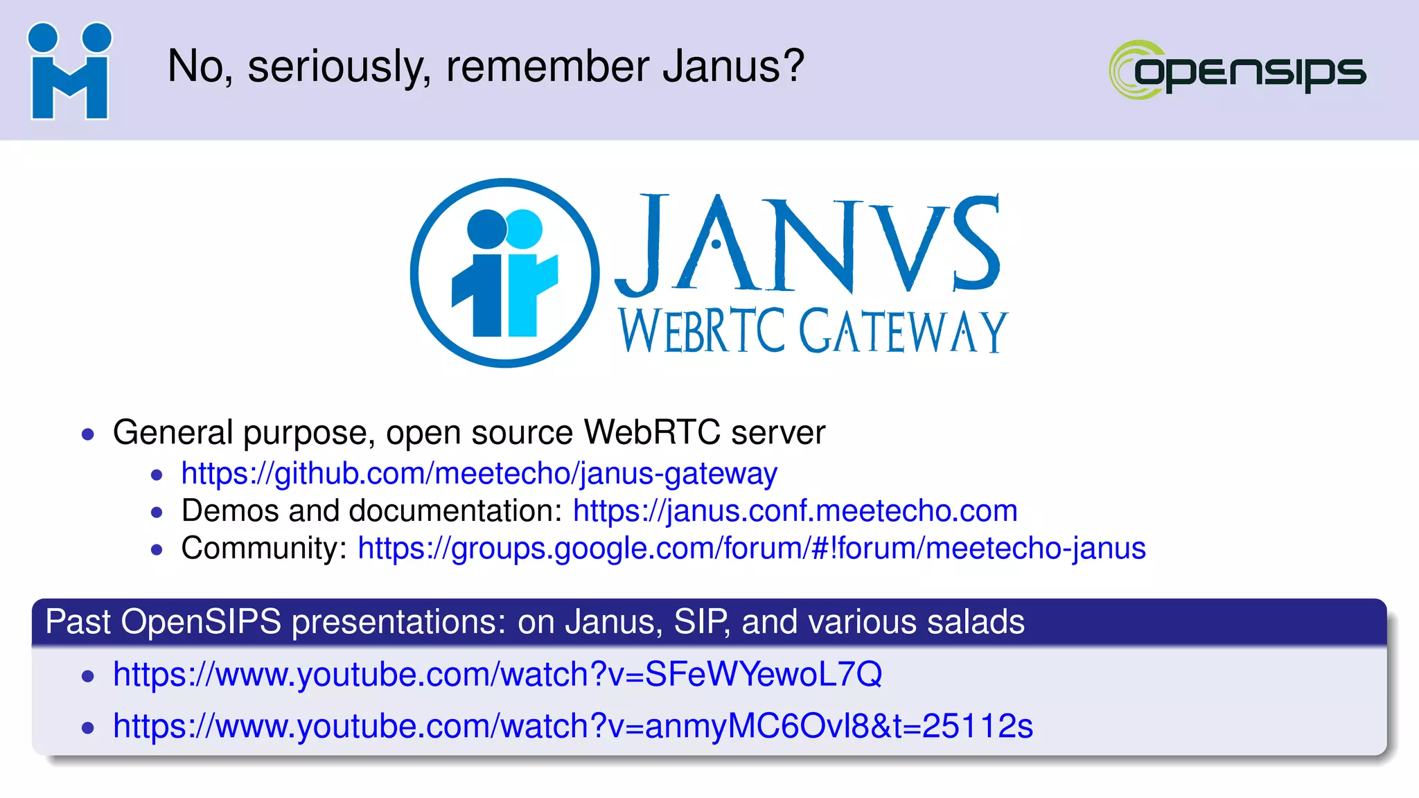 No, seriously, remember Janus?
• General purpose, open source WebRTC server
• https://github.com/meetecho/janus-gateway
• Demos and documentation: https://janus.conf.meetecho.com
• Community: https://groups.google.com/forum/#!forum/meetecho-janus
Past OpenSIPS presentations: on Janus, SIP, and various salads
• https://www.youtube.com/watch?v=SFeWYewoL7Q
• https://www.youtube.com/watch?v=anmyMC6Ovl8&t=25112s
 