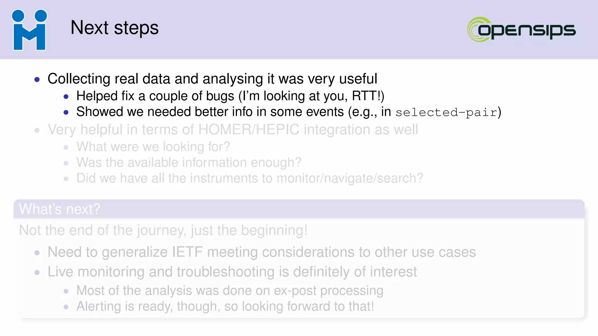 Next steps
• Collecting real data and analysing it was very useful
• Helped ﬁx a couple of bugs (I’m looking at you, RTT!)
• Showed we needed better info in some events (e.g., in selected-pair)
• Very helpful in terms of HOMER/HEPIC integration as well
• What were we looking for?
• Was the available information enough?
• Did we have all the instruments to monitor/navigate/search?
What’s next?
Not the end of the journey, just the beginning!
• Need to generalize IETF meeting considerations to other use cases
• Live monitoring and troubleshooting is deﬁnitely of interest
• Most of the analysis was done on ex-post processing
• Alerting is ready, though, so looking forward to that!
 