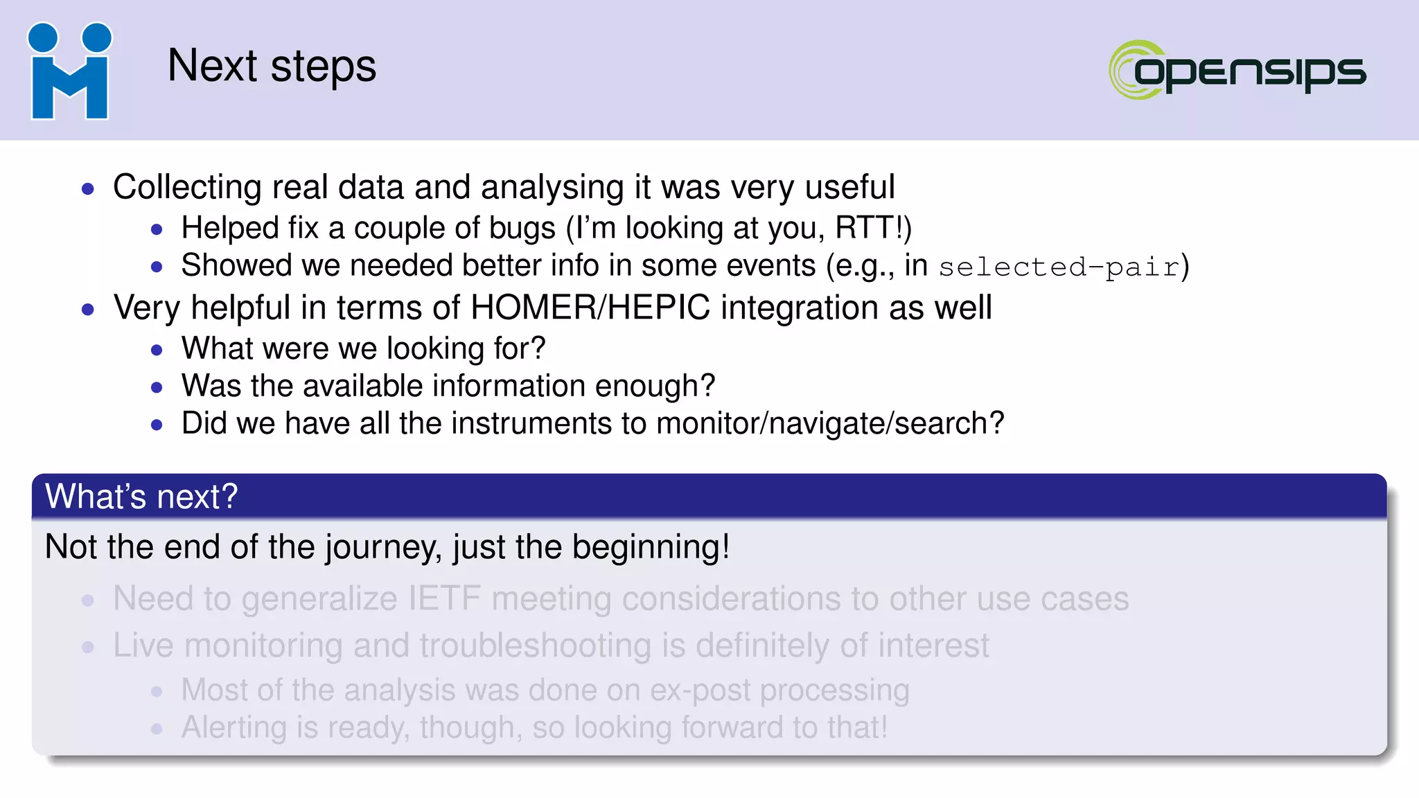 Next steps
• Collecting real data and analysing it was very useful
• Helped ﬁx a couple of bugs (I’m looking at you, RTT!)
• Showed we needed better info in some events (e.g., in selected-pair)
• Very helpful in terms of HOMER/HEPIC integration as well
• What were we looking for?
• Was the available information enough?
• Did we have all the instruments to monitor/navigate/search?
What’s next?
Not the end of the journey, just the beginning!
• Need to generalize IETF meeting considerations to other use cases
• Live monitoring and troubleshooting is deﬁnitely of interest
• Most of the analysis was done on ex-post processing
• Alerting is ready, though, so looking forward to that!
 
