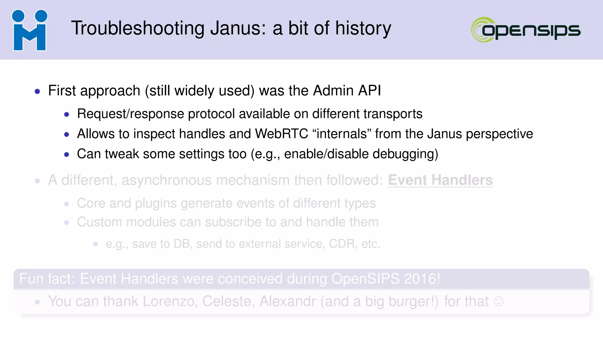 Troubleshooting Janus: a bit of history
• First approach (still widely used) was the Admin API
• Request/response protocol available on different transports
• Allows to inspect handles and WebRTC “internals” from the Janus perspective
• Can tweak some settings too (e.g., enable/disable debugging)
• A different, asynchronous mechanism then followed: Event Handlers
• Core and plugins generate events of different types
• Custom modules can subscribe to and handle them
• e.g., save to DB, send to external service, CDR, etc.
Fun fact: Event Handlers were conceived during OpenSIPS 2016!
• You can thank Lorenzo, Celeste, Alexandr (and a big burger!) for that
 