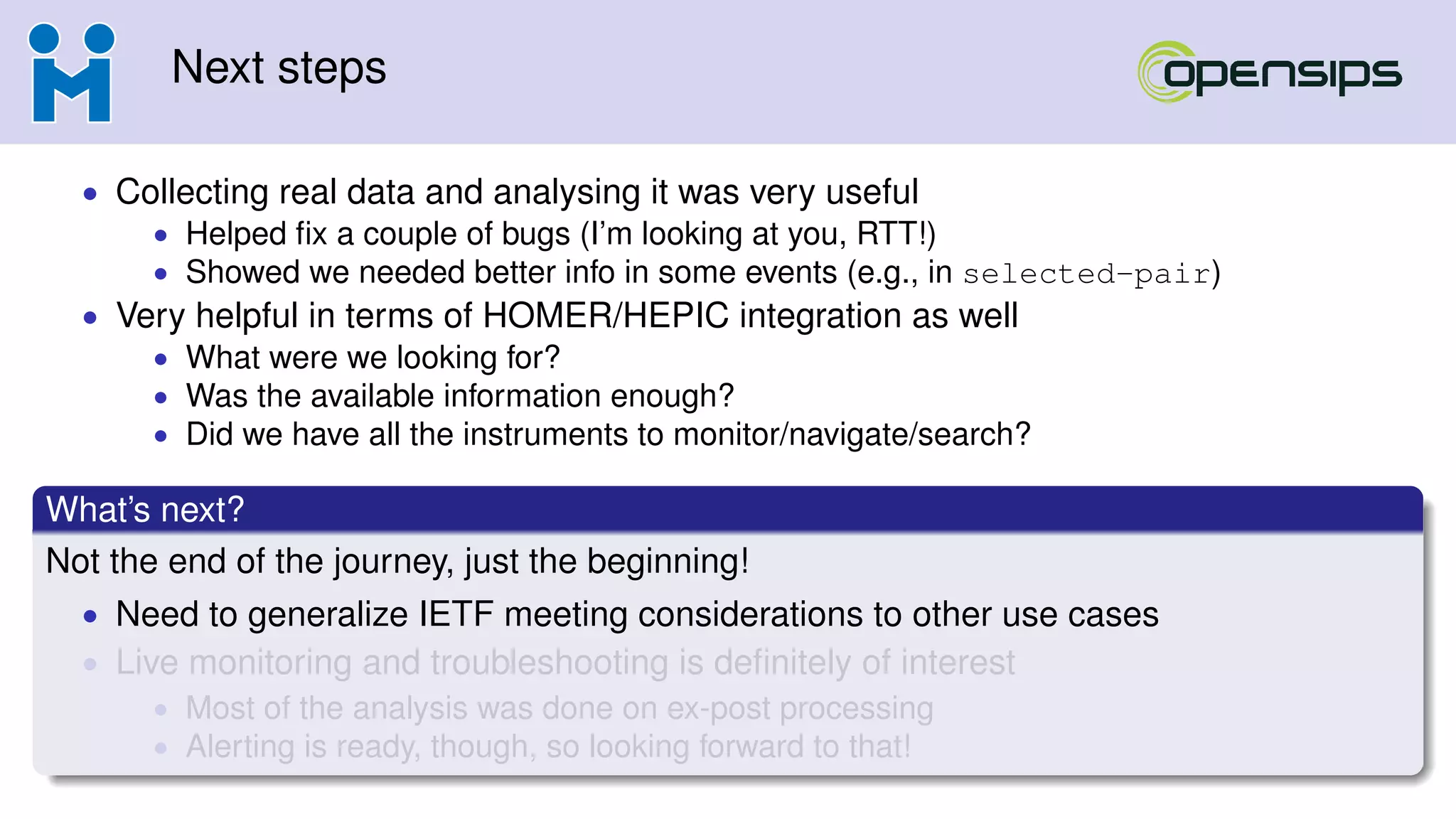 Next steps
• Collecting real data and analysing it was very useful
• Helped ﬁx a couple of bugs (I’m looking at you, RTT!)
• Showed we needed better info in some events (e.g., in selected-pair)
• Very helpful in terms of HOMER/HEPIC integration as well
• What were we looking for?
• Was the available information enough?
• Did we have all the instruments to monitor/navigate/search?
What’s next?
Not the end of the journey, just the beginning!
• Need to generalize IETF meeting considerations to other use cases
• Live monitoring and troubleshooting is deﬁnitely of interest
• Most of the analysis was done on ex-post processing
• Alerting is ready, though, so looking forward to that!
 