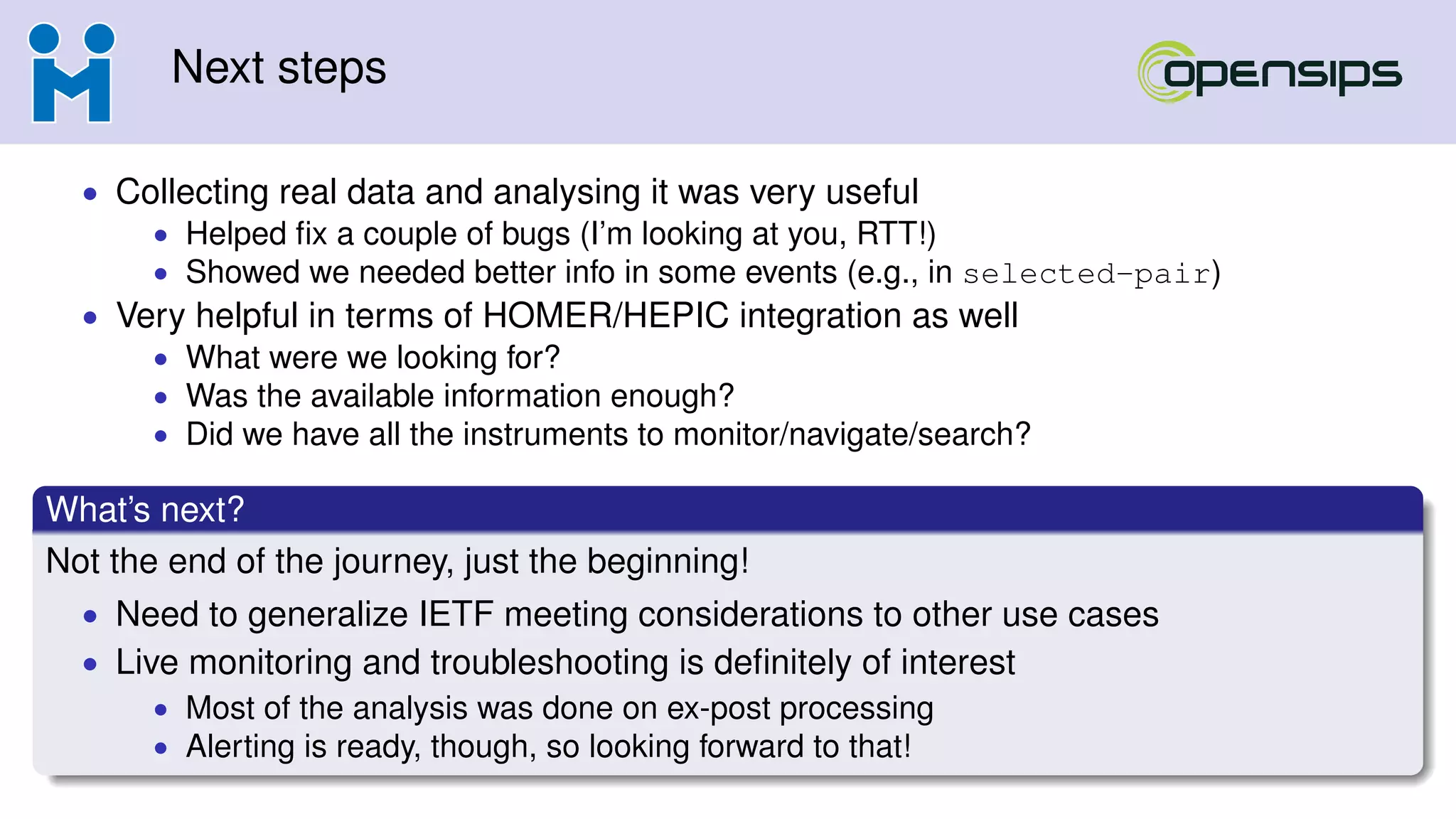 Next steps
• Collecting real data and analysing it was very useful
• Helped ﬁx a couple of bugs (I’m looking at you, RTT!)
• Showed we needed better info in some events (e.g., in selected-pair)
• Very helpful in terms of HOMER/HEPIC integration as well
• What were we looking for?
• Was the available information enough?
• Did we have all the instruments to monitor/navigate/search?
What’s next?
Not the end of the journey, just the beginning!
• Need to generalize IETF meeting considerations to other use cases
• Live monitoring and troubleshooting is deﬁnitely of interest
• Most of the analysis was done on ex-post processing
• Alerting is ready, though, so looking forward to that!
 