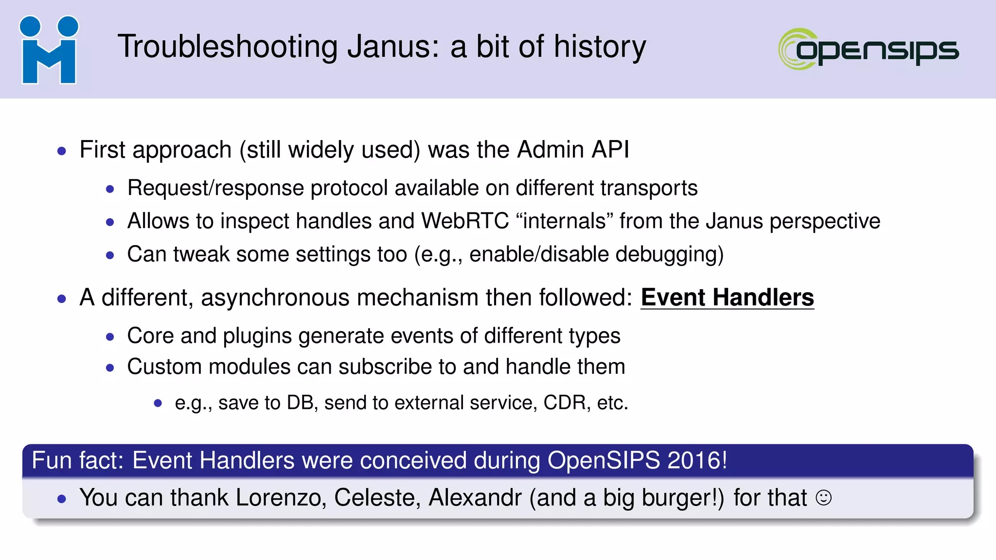 Troubleshooting Janus: a bit of history
• First approach (still widely used) was the Admin API
• Request/response protocol available on different transports
• Allows to inspect handles and WebRTC “internals” from the Janus perspective
• Can tweak some settings too (e.g., enable/disable debugging)
• A different, asynchronous mechanism then followed: Event Handlers
• Core and plugins generate events of different types
• Custom modules can subscribe to and handle them
• e.g., save to DB, send to external service, CDR, etc.
Fun fact: Event Handlers were conceived during OpenSIPS 2016!
• You can thank Lorenzo, Celeste, Alexandr (and a big burger!) for that
 