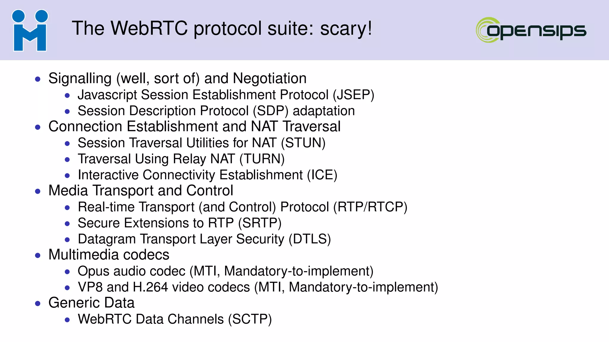 The WebRTC protocol suite: scary!
• Signalling (well, sort of) and Negotiation
• Javascript Session Establishment Protocol (JSEP)
• Session Description Protocol (SDP) adaptation
• Connection Establishment and NAT Traversal
• Session Traversal Utilities for NAT (STUN)
• Traversal Using Relay NAT (TURN)
• Interactive Connectivity Establishment (ICE)
• Media Transport and Control
• Real-time Transport (and Control) Protocol (RTP/RTCP)
• Secure Extensions to RTP (SRTP)
• Datagram Transport Layer Security (DTLS)
• Multimedia codecs
• Opus audio codec (MTI, Mandatory-to-implement)
• VP8 and H.264 video codecs (MTI, Mandatory-to-implement)
• Generic Data
• WebRTC Data Channels (SCTP)
 