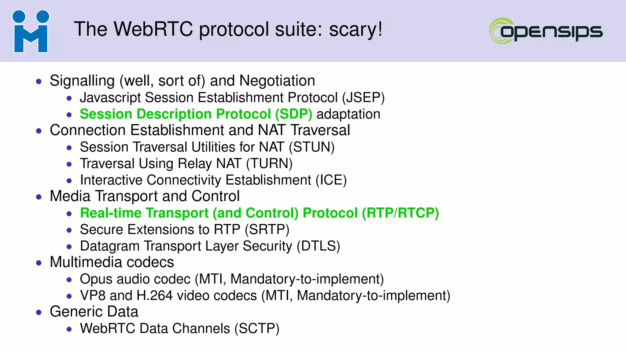 The WebRTC protocol suite: scary!
• Signalling (well, sort of) and Negotiation
• Javascript Session Establishment Protocol (JSEP)
• Session Description Protocol (SDP) adaptation
• Connection Establishment and NAT Traversal
• Session Traversal Utilities for NAT (STUN)
• Traversal Using Relay NAT (TURN)
• Interactive Connectivity Establishment (ICE)
• Media Transport and Control
• Real-time Transport (and Control) Protocol (RTP/RTCP)
• Secure Extensions to RTP (SRTP)
• Datagram Transport Layer Security (DTLS)
• Multimedia codecs
• Opus audio codec (MTI, Mandatory-to-implement)
• VP8 and H.264 video codecs (MTI, Mandatory-to-implement)
• Generic Data
• WebRTC Data Channels (SCTP)
 