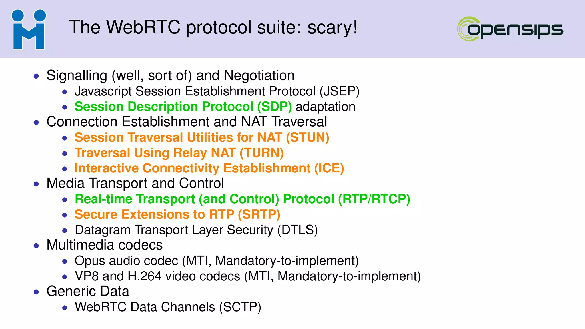 The WebRTC protocol suite: scary!
• Signalling (well, sort of) and Negotiation
• Javascript Session Establishment Protocol (JSEP)
• Session Description Protocol (SDP) adaptation
• Connection Establishment and NAT Traversal
• Session Traversal Utilities for NAT (STUN)
• Traversal Using Relay NAT (TURN)
• Interactive Connectivity Establishment (ICE)
• Media Transport and Control
• Real-time Transport (and Control) Protocol (RTP/RTCP)
• Secure Extensions to RTP (SRTP)
• Datagram Transport Layer Security (DTLS)
• Multimedia codecs
• Opus audio codec (MTI, Mandatory-to-implement)
• VP8 and H.264 video codecs (MTI, Mandatory-to-implement)
• Generic Data
• WebRTC Data Channels (SCTP)
 