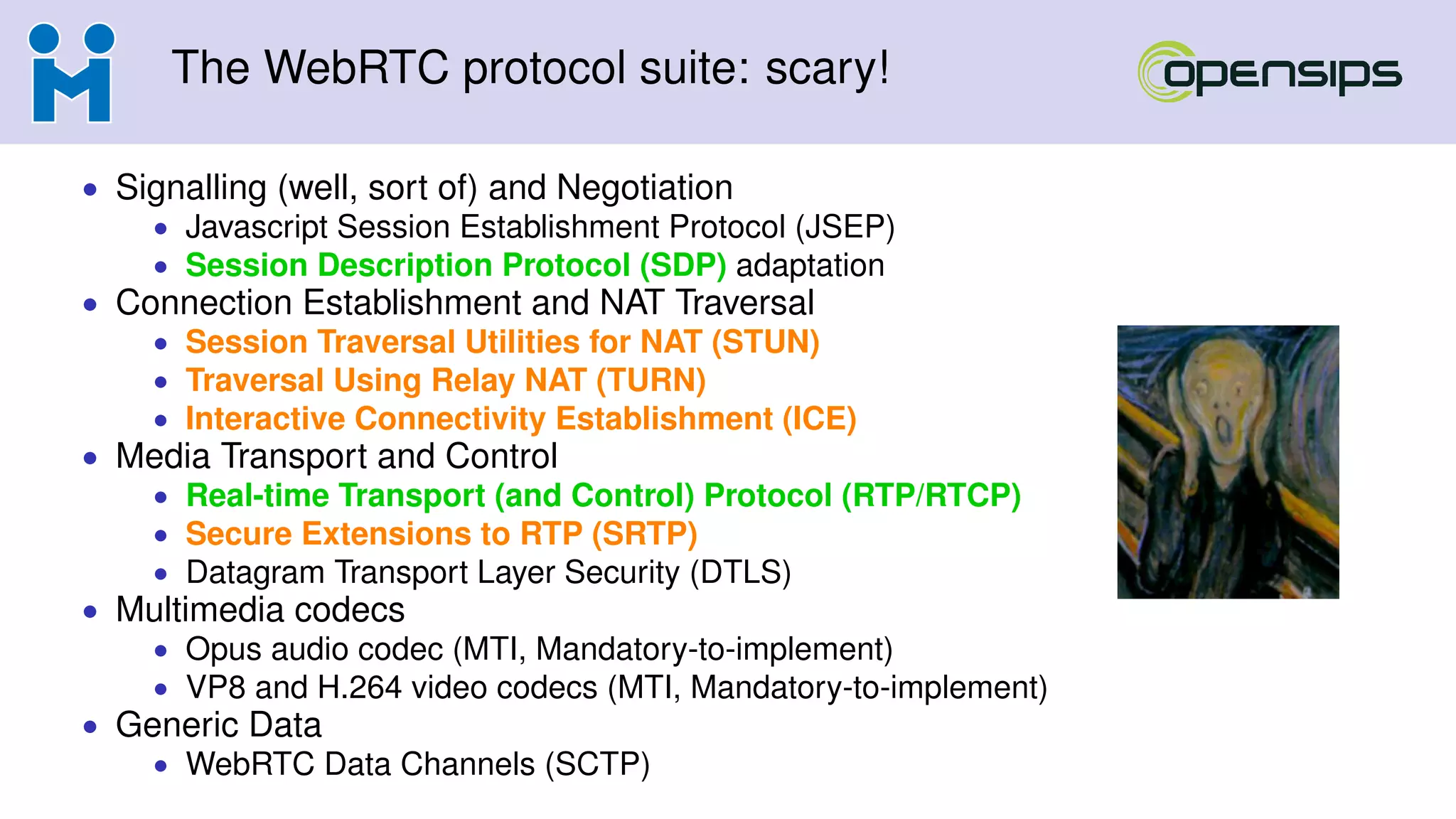 The WebRTC protocol suite: scary!
• Signalling (well, sort of) and Negotiation
• Javascript Session Establishment Protocol (JSEP)
• Session Description Protocol (SDP) adaptation
• Connection Establishment and NAT Traversal
• Session Traversal Utilities for NAT (STUN)
• Traversal Using Relay NAT (TURN)
• Interactive Connectivity Establishment (ICE)
• Media Transport and Control
• Real-time Transport (and Control) Protocol (RTP/RTCP)
• Secure Extensions to RTP (SRTP)
• Datagram Transport Layer Security (DTLS)
• Multimedia codecs
• Opus audio codec (MTI, Mandatory-to-implement)
• VP8 and H.264 video codecs (MTI, Mandatory-to-implement)
• Generic Data
• WebRTC Data Channels (SCTP)
 