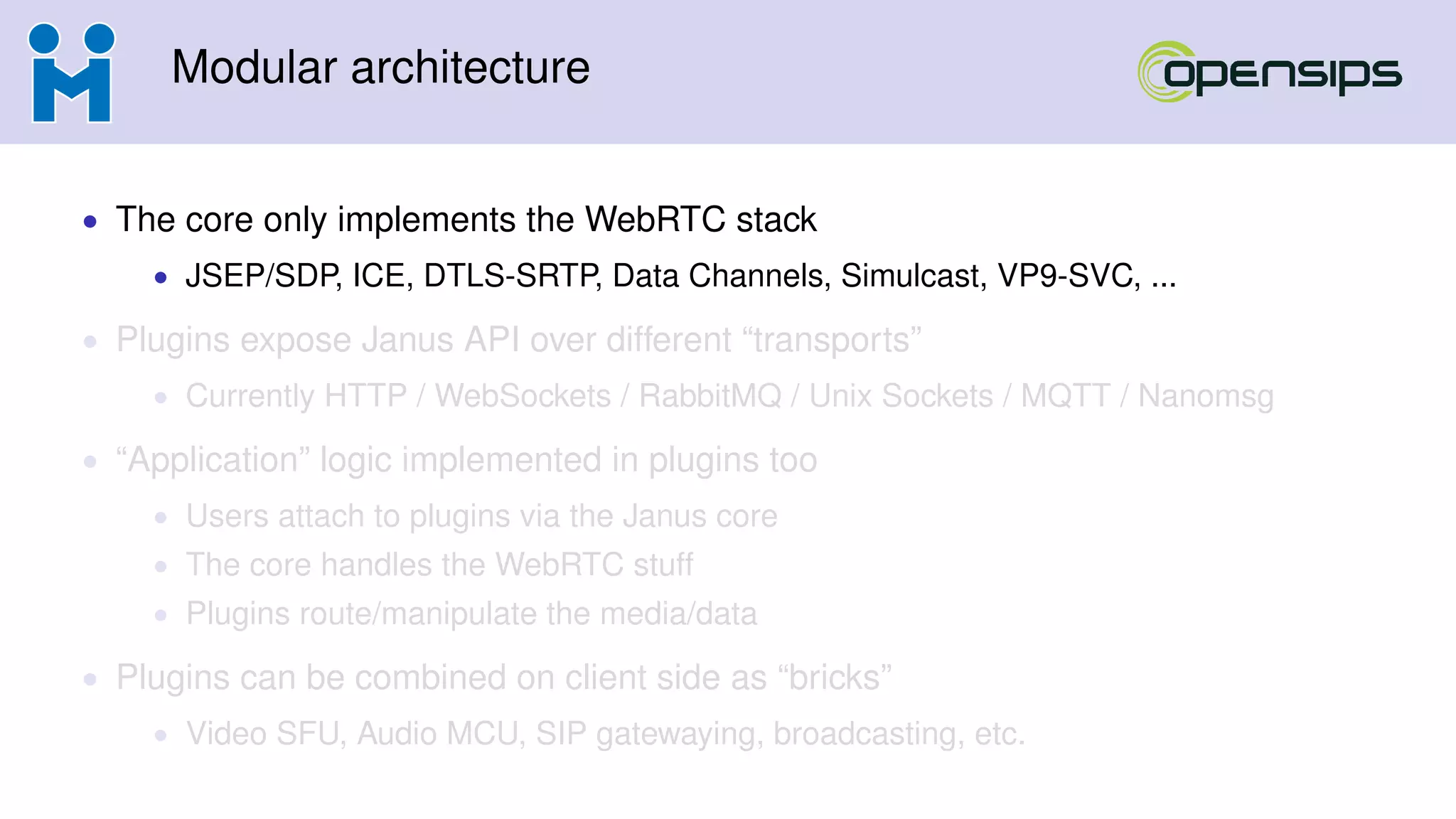 Modular architecture
• The core only implements the WebRTC stack
• JSEP/SDP, ICE, DTLS-SRTP, Data Channels, Simulcast, VP9-SVC, ...
• Plugins expose Janus API over different “transports”
• Currently HTTP / WebSockets / RabbitMQ / Unix Sockets / MQTT / Nanomsg
• “Application” logic implemented in plugins too
• Users attach to plugins via the Janus core
• The core handles the WebRTC stuff
• Plugins route/manipulate the media/data
• Plugins can be combined on client side as “bricks”
• Video SFU, Audio MCU, SIP gatewaying, broadcasting, etc.
 