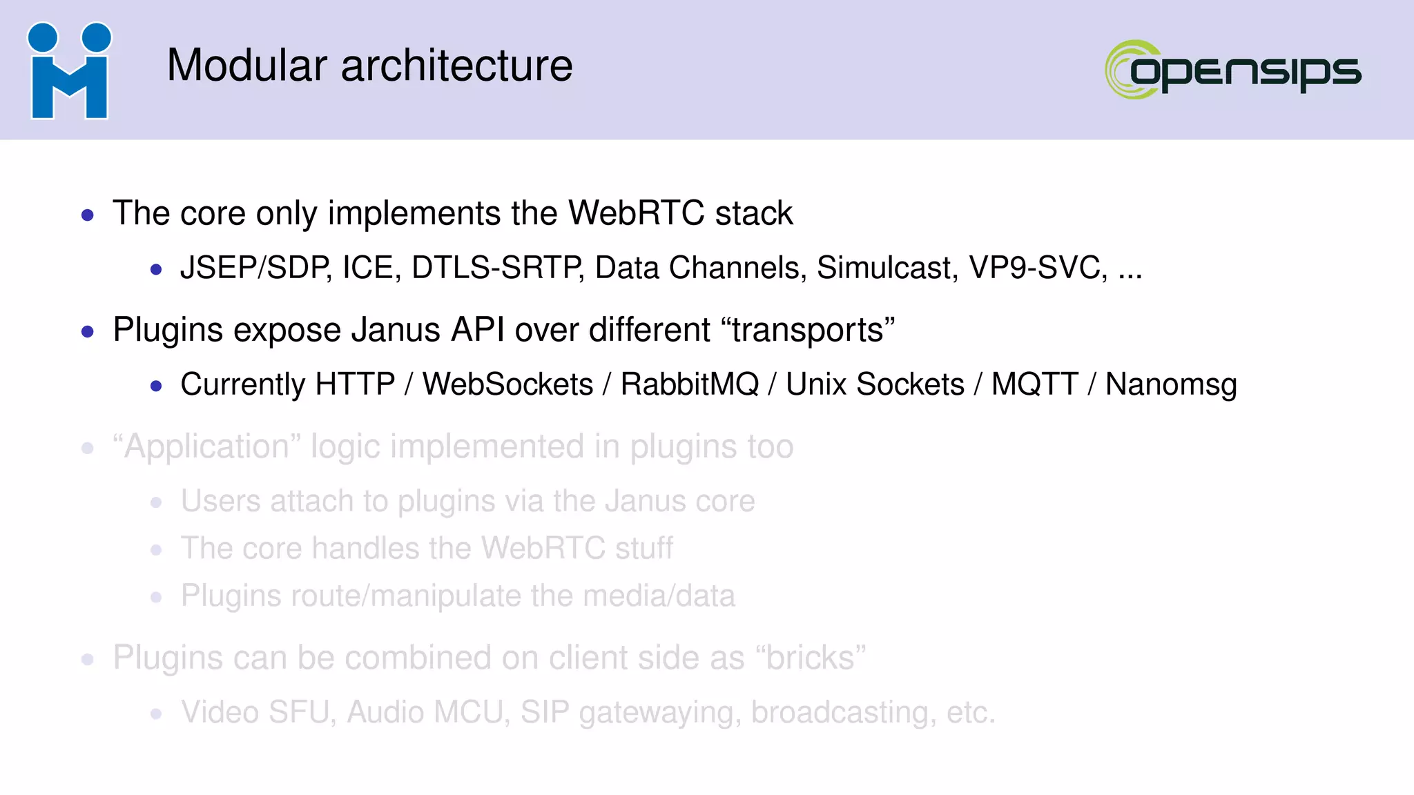 Modular architecture
• The core only implements the WebRTC stack
• JSEP/SDP, ICE, DTLS-SRTP, Data Channels, Simulcast, VP9-SVC, ...
• Plugins expose Janus API over different “transports”
• Currently HTTP / WebSockets / RabbitMQ / Unix Sockets / MQTT / Nanomsg
• “Application” logic implemented in plugins too
• Users attach to plugins via the Janus core
• The core handles the WebRTC stuff
• Plugins route/manipulate the media/data
• Plugins can be combined on client side as “bricks”
• Video SFU, Audio MCU, SIP gatewaying, broadcasting, etc.
 