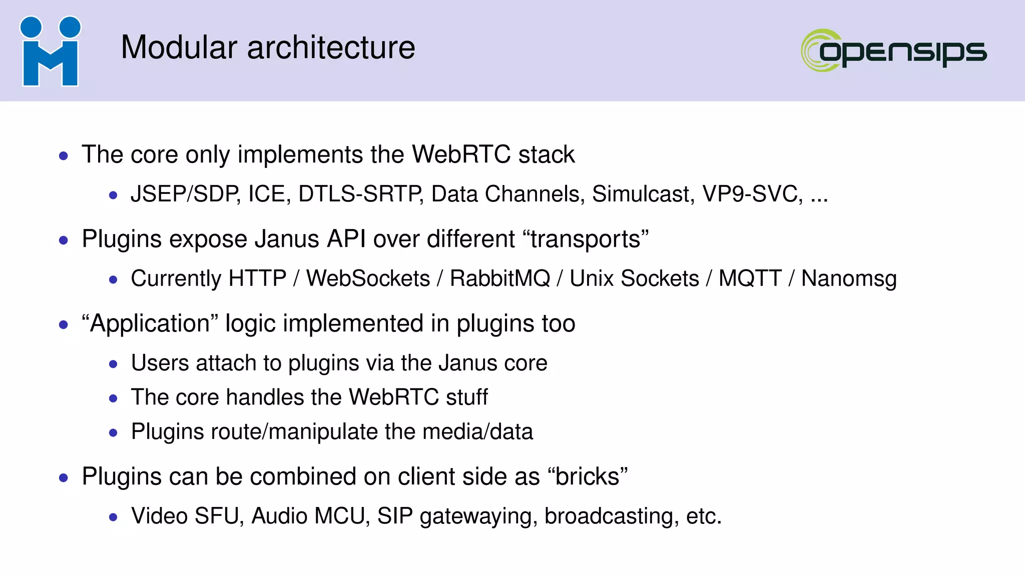 Modular architecture
• The core only implements the WebRTC stack
• JSEP/SDP, ICE, DTLS-SRTP, Data Channels, Simulcast, VP9-SVC, ...
• Plugins expose Janus API over different “transports”
• Currently HTTP / WebSockets / RabbitMQ / Unix Sockets / MQTT / Nanomsg
• “Application” logic implemented in plugins too
• Users attach to plugins via the Janus core
• The core handles the WebRTC stuff
• Plugins route/manipulate the media/data
• Plugins can be combined on client side as “bricks”
• Video SFU, Audio MCU, SIP gatewaying, broadcasting, etc.
 