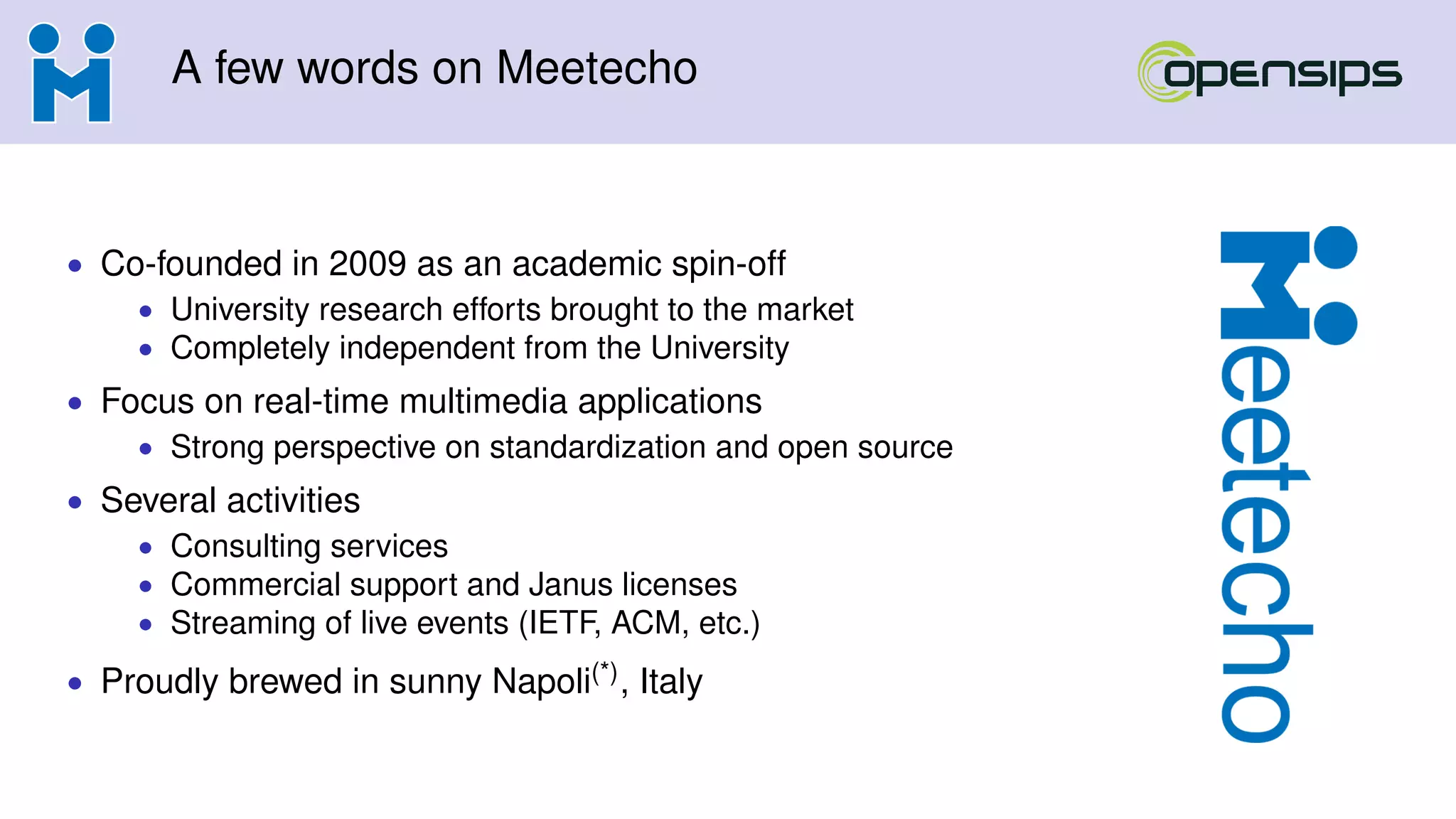 A few words on Meetecho
• Co-founded in 2009 as an academic spin-off
• University research efforts brought to the market
• Completely independent from the University
• Focus on real-time multimedia applications
• Strong perspective on standardization and open source
• Several activities
• Consulting services
• Commercial support and Janus licenses
• Streaming of live events (IETF, ACM, etc.)
• Proudly brewed in sunny Napoli(*), Italy
 