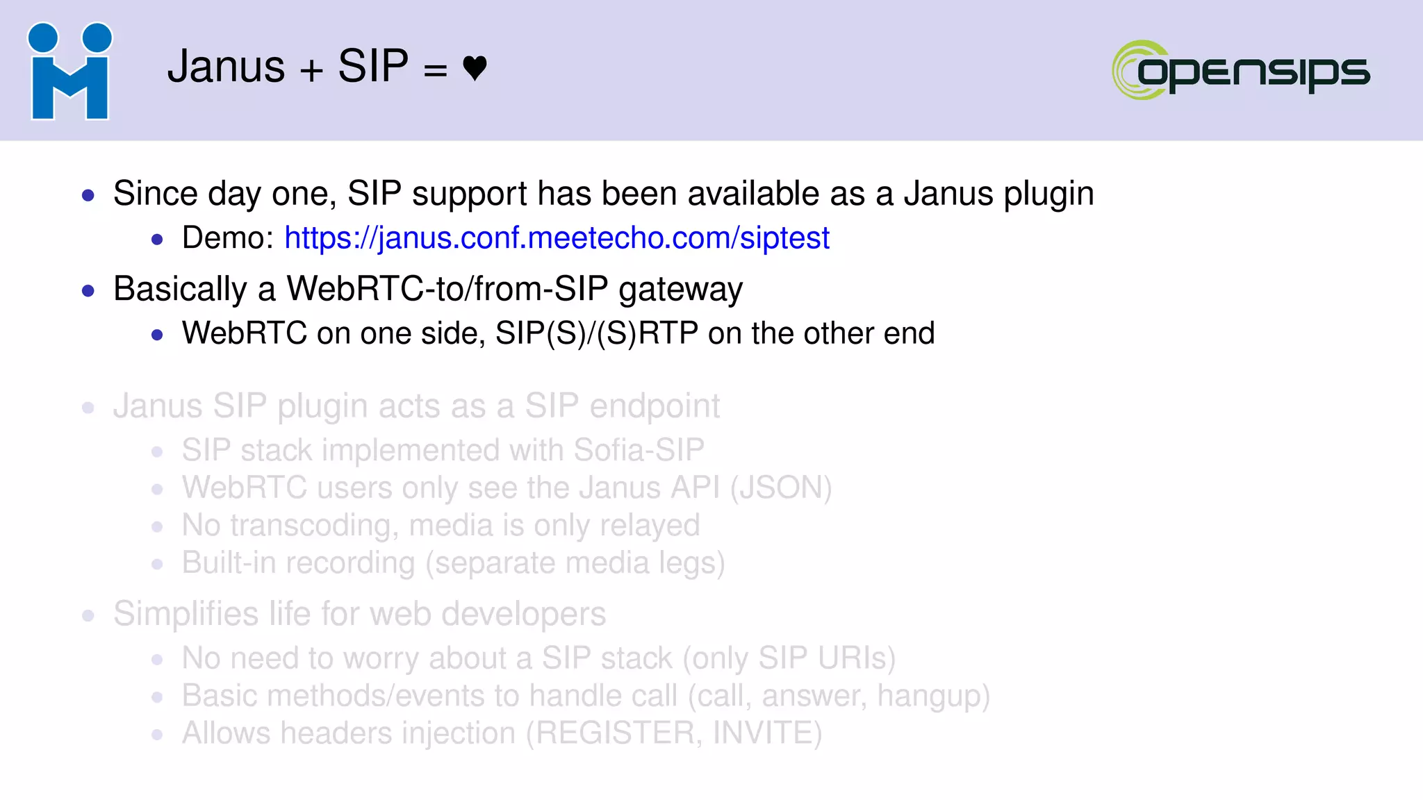 Janus + SIP =
• Since day one, SIP support has been available as a Janus plugin
• Demo: https://janus.conf.meetecho.com/siptest
• Basically a WebRTC-to/from-SIP gateway
• WebRTC on one side, SIP(S)/(S)RTP on the other end
• Janus SIP plugin acts as a SIP endpoint
• SIP stack implemented with Soﬁa-SIP
• WebRTC users only see the Janus API (JSON)
• No transcoding, media is only relayed
• Built-in recording (separate media legs)
• Simpliﬁes life for web developers
• No need to worry about a SIP stack (only SIP URIs)
• Basic methods/events to handle call (call, answer, hangup)
• Allows headers injection (REGISTER, INVITE)
 