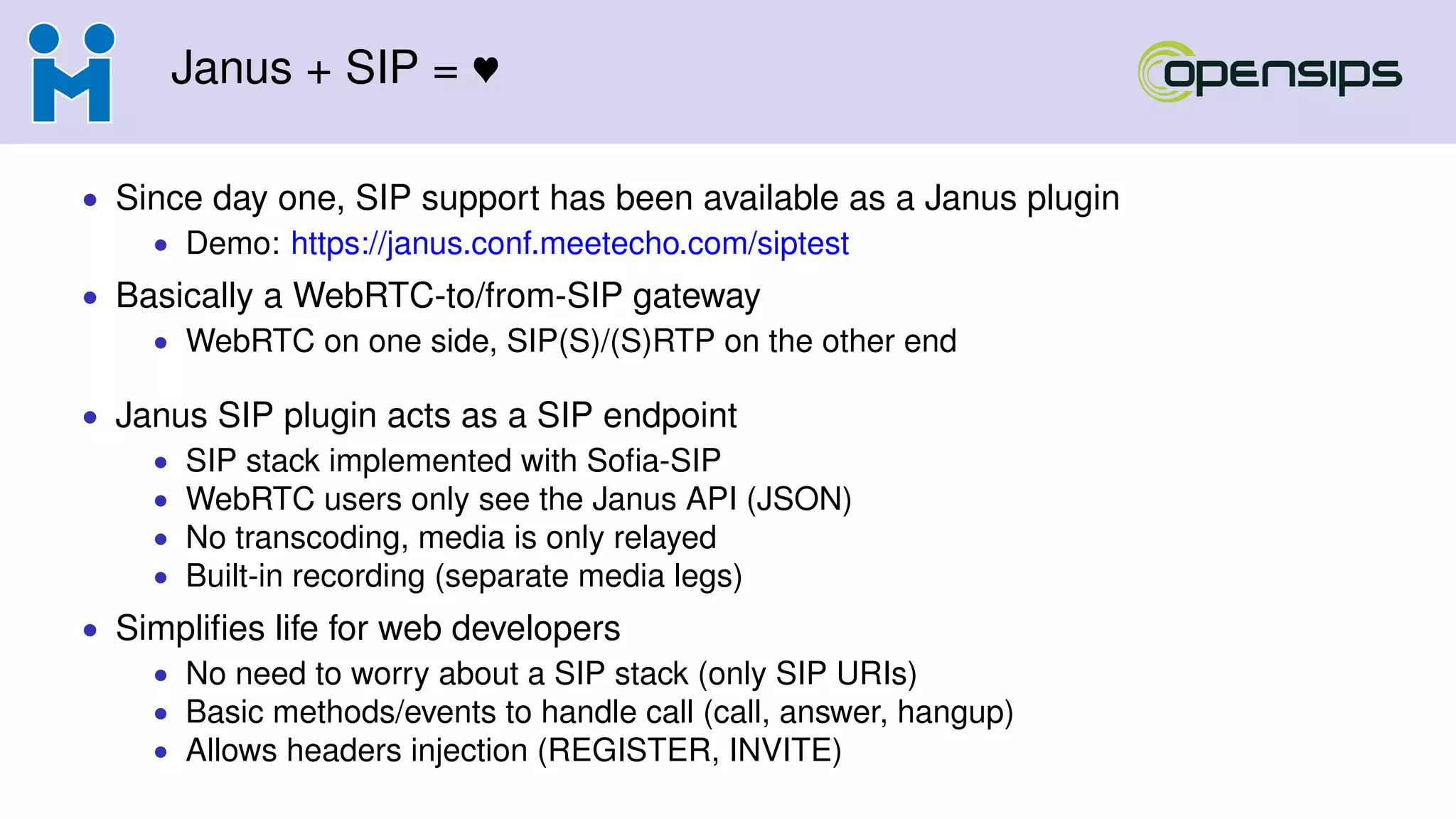 Janus + SIP =
• Since day one, SIP support has been available as a Janus plugin
• Demo: https://janus.conf.meetecho.com/siptest
• Basically a WebRTC-to/from-SIP gateway
• WebRTC on one side, SIP(S)/(S)RTP on the other end
• Janus SIP plugin acts as a SIP endpoint
• SIP stack implemented with Soﬁa-SIP
• WebRTC users only see the Janus API (JSON)
• No transcoding, media is only relayed
• Built-in recording (separate media legs)
• Simpliﬁes life for web developers
• No need to worry about a SIP stack (only SIP URIs)
• Basic methods/events to handle call (call, answer, hangup)
• Allows headers injection (REGISTER, INVITE)
 