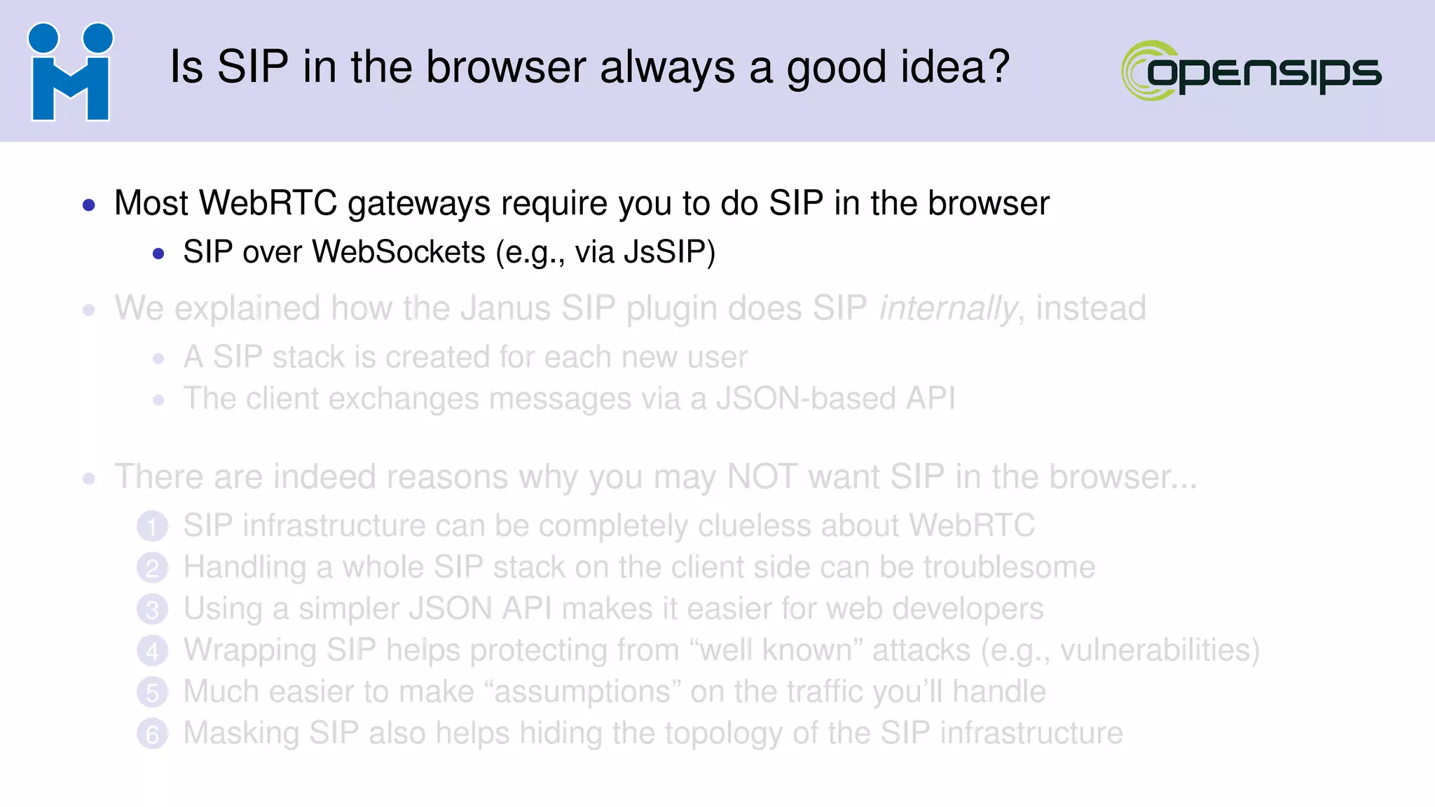 Is SIP in the browser always a good idea?
• Most WebRTC gateways require you to do SIP in the browser
• SIP over WebSockets (e.g., via JsSIP)
• We explained how the Janus SIP plugin does SIP internally, instead
• A SIP stack is created for each new user
• The client exchanges messages via a JSON-based API
• There are indeed reasons why you may NOT want SIP in the browser...
1 SIP infrastructure can be completely clueless about WebRTC
2 Handling a whole SIP stack on the client side can be troublesome
3 Using a simpler JSON API makes it easier for web developers
4 Wrapping SIP helps protecting from “well known” attacks (e.g., vulnerabilities)
5 Much easier to make “assumptions” on the trafﬁc you’ll handle
6 Masking SIP also helps hiding the topology of the SIP infrastructure
 