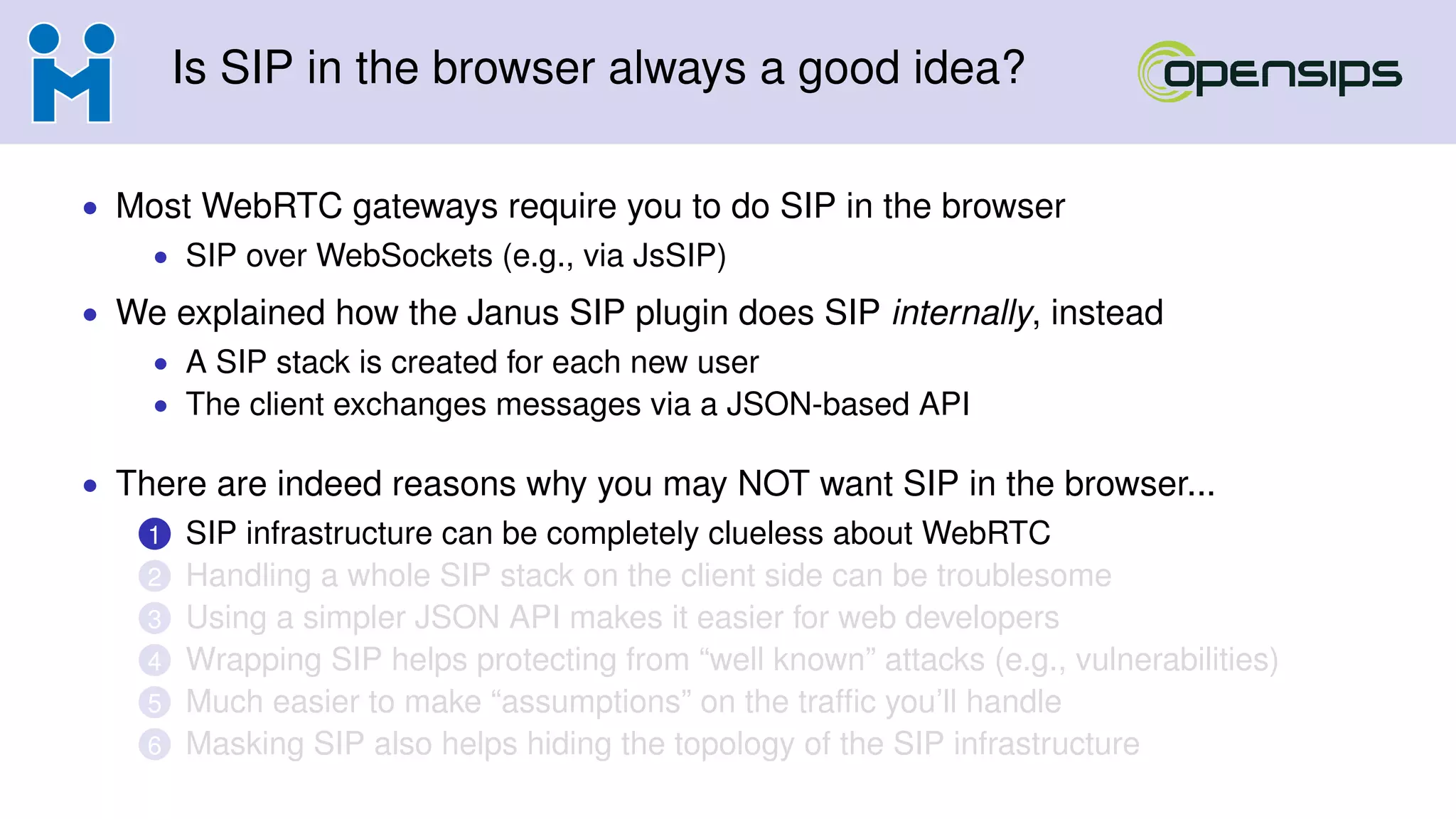 Is SIP in the browser always a good idea?
• Most WebRTC gateways require you to do SIP in the browser
• SIP over WebSockets (e.g., via JsSIP)
• We explained how the Janus SIP plugin does SIP internally, instead
• A SIP stack is created for each new user
• The client exchanges messages via a JSON-based API
• There are indeed reasons why you may NOT want SIP in the browser...
1 SIP infrastructure can be completely clueless about WebRTC
2 Handling a whole SIP stack on the client side can be troublesome
3 Using a simpler JSON API makes it easier for web developers
4 Wrapping SIP helps protecting from “well known” attacks (e.g., vulnerabilities)
5 Much easier to make “assumptions” on the trafﬁc you’ll handle
6 Masking SIP also helps hiding the topology of the SIP infrastructure
 