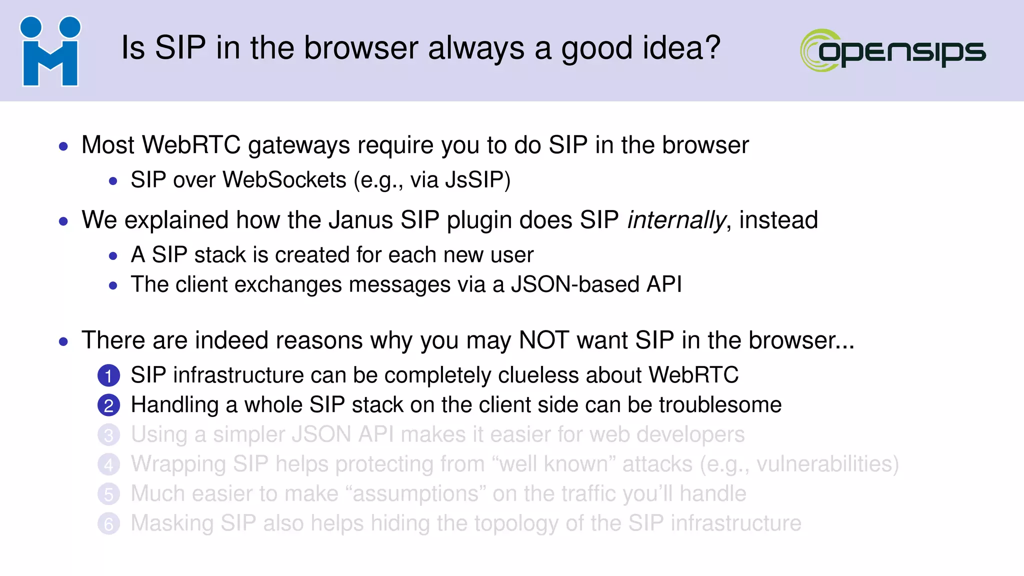 Is SIP in the browser always a good idea?
• Most WebRTC gateways require you to do SIP in the browser
• SIP over WebSockets (e.g., via JsSIP)
• We explained how the Janus SIP plugin does SIP internally, instead
• A SIP stack is created for each new user
• The client exchanges messages via a JSON-based API
• There are indeed reasons why you may NOT want SIP in the browser...
1 SIP infrastructure can be completely clueless about WebRTC
2 Handling a whole SIP stack on the client side can be troublesome
3 Using a simpler JSON API makes it easier for web developers
4 Wrapping SIP helps protecting from “well known” attacks (e.g., vulnerabilities)
5 Much easier to make “assumptions” on the trafﬁc you’ll handle
6 Masking SIP also helps hiding the topology of the SIP infrastructure
 