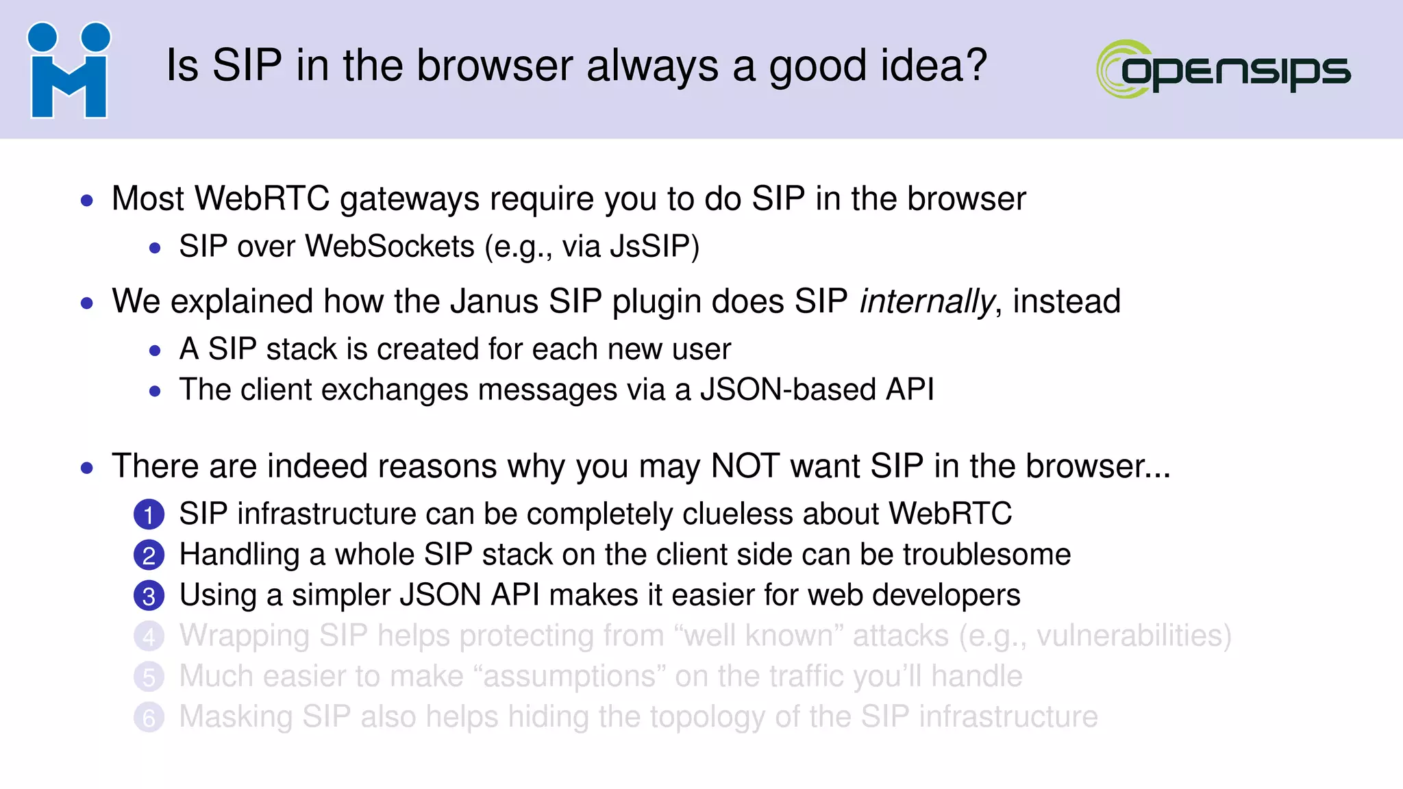 Is SIP in the browser always a good idea?
• Most WebRTC gateways require you to do SIP in the browser
• SIP over WebSockets (e.g., via JsSIP)
• We explained how the Janus SIP plugin does SIP internally, instead
• A SIP stack is created for each new user
• The client exchanges messages via a JSON-based API
• There are indeed reasons why you may NOT want SIP in the browser...
1 SIP infrastructure can be completely clueless about WebRTC
2 Handling a whole SIP stack on the client side can be troublesome
3 Using a simpler JSON API makes it easier for web developers
4 Wrapping SIP helps protecting from “well known” attacks (e.g., vulnerabilities)
5 Much easier to make “assumptions” on the trafﬁc you’ll handle
6 Masking SIP also helps hiding the topology of the SIP infrastructure
 