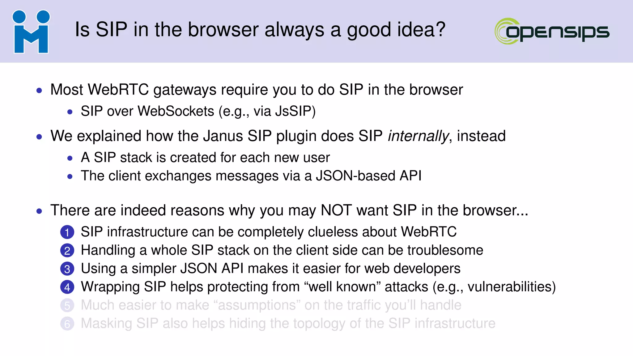Is SIP in the browser always a good idea?
• Most WebRTC gateways require you to do SIP in the browser
• SIP over WebSockets (e.g., via JsSIP)
• We explained how the Janus SIP plugin does SIP internally, instead
• A SIP stack is created for each new user
• The client exchanges messages via a JSON-based API
• There are indeed reasons why you may NOT want SIP in the browser...
1 SIP infrastructure can be completely clueless about WebRTC
2 Handling a whole SIP stack on the client side can be troublesome
3 Using a simpler JSON API makes it easier for web developers
4 Wrapping SIP helps protecting from “well known” attacks (e.g., vulnerabilities)
5 Much easier to make “assumptions” on the trafﬁc you’ll handle
6 Masking SIP also helps hiding the topology of the SIP infrastructure
 