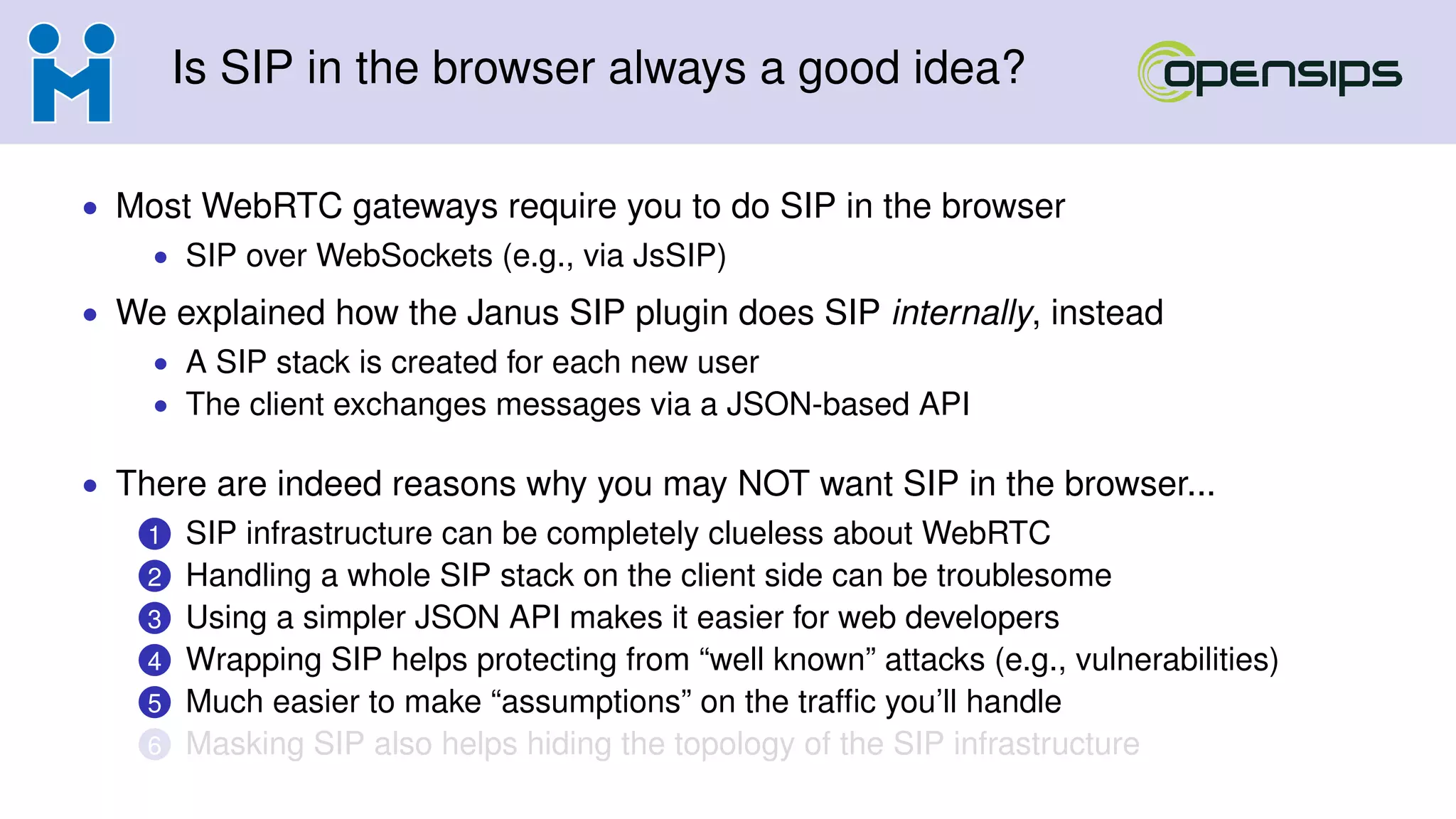 Is SIP in the browser always a good idea?
• Most WebRTC gateways require you to do SIP in the browser
• SIP over WebSockets (e.g., via JsSIP)
• We explained how the Janus SIP plugin does SIP internally, instead
• A SIP stack is created for each new user
• The client exchanges messages via a JSON-based API
• There are indeed reasons why you may NOT want SIP in the browser...
1 SIP infrastructure can be completely clueless about WebRTC
2 Handling a whole SIP stack on the client side can be troublesome
3 Using a simpler JSON API makes it easier for web developers
4 Wrapping SIP helps protecting from “well known” attacks (e.g., vulnerabilities)
5 Much easier to make “assumptions” on the trafﬁc you’ll handle
6 Masking SIP also helps hiding the topology of the SIP infrastructure
 