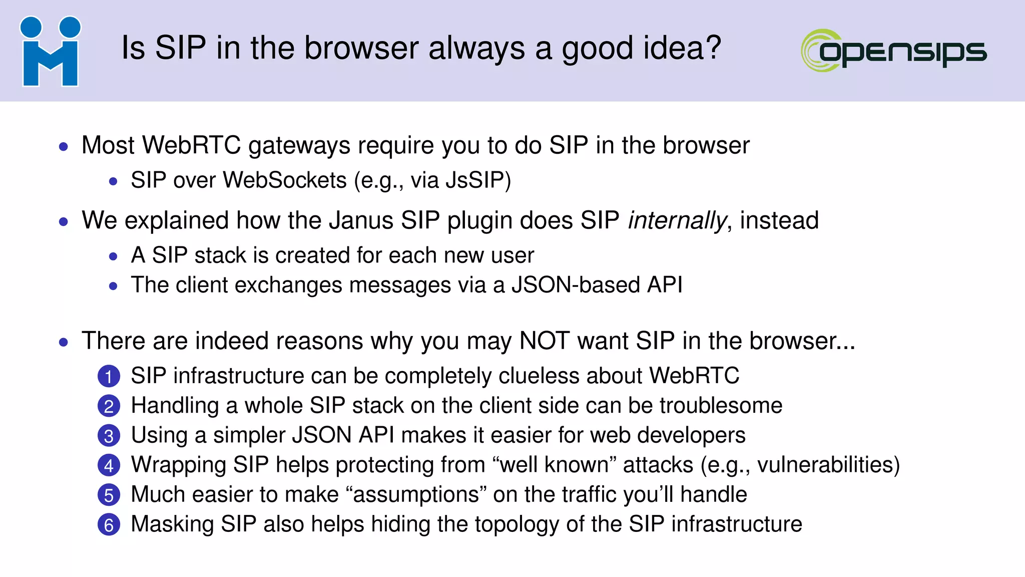 Is SIP in the browser always a good idea?
• Most WebRTC gateways require you to do SIP in the browser
• SIP over WebSockets (e.g., via JsSIP)
• We explained how the Janus SIP plugin does SIP internally, instead
• A SIP stack is created for each new user
• The client exchanges messages via a JSON-based API
• There are indeed reasons why you may NOT want SIP in the browser...
1 SIP infrastructure can be completely clueless about WebRTC
2 Handling a whole SIP stack on the client side can be troublesome
3 Using a simpler JSON API makes it easier for web developers
4 Wrapping SIP helps protecting from “well known” attacks (e.g., vulnerabilities)
5 Much easier to make “assumptions” on the trafﬁc you’ll handle
6 Masking SIP also helps hiding the topology of the SIP infrastructure
 