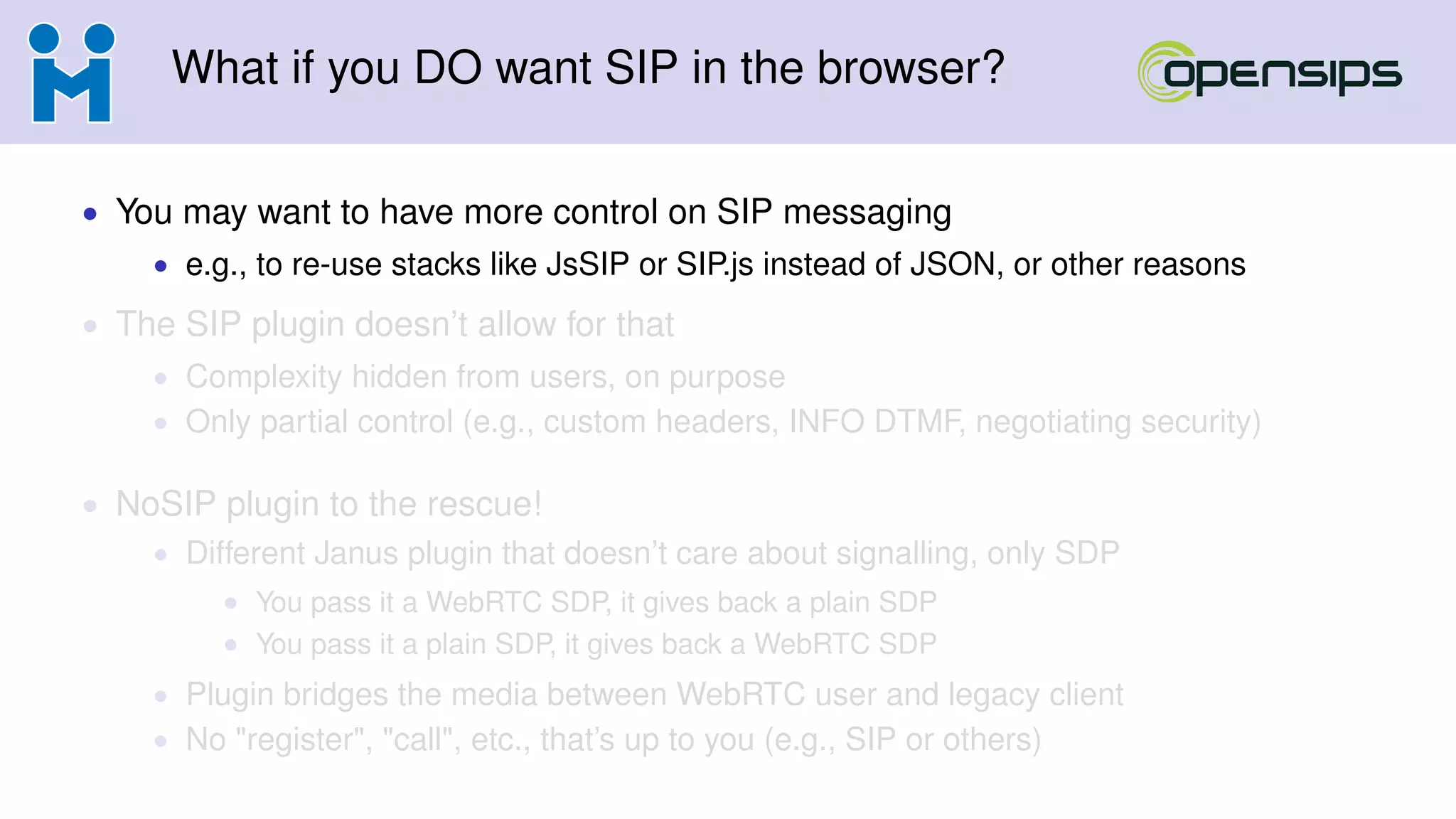 What if you DO want SIP in the browser?
• You may want to have more control on SIP messaging
• e.g., to re-use stacks like JsSIP or SIP.js instead of JSON, or other reasons
• The SIP plugin doesn’t allow for that
• Complexity hidden from users, on purpose
• Only partial control (e.g., custom headers, INFO DTMF, negotiating security)
• NoSIP plugin to the rescue!
• Different Janus plugin that doesn’t care about signalling, only SDP
• You pass it a WebRTC SDP, it gives back a plain SDP
• You pass it a plain SDP, it gives back a WebRTC SDP
• Plugin bridges the media between WebRTC user and legacy client
• No "register", "call", etc., that’s up to you (e.g., SIP or others)
 
