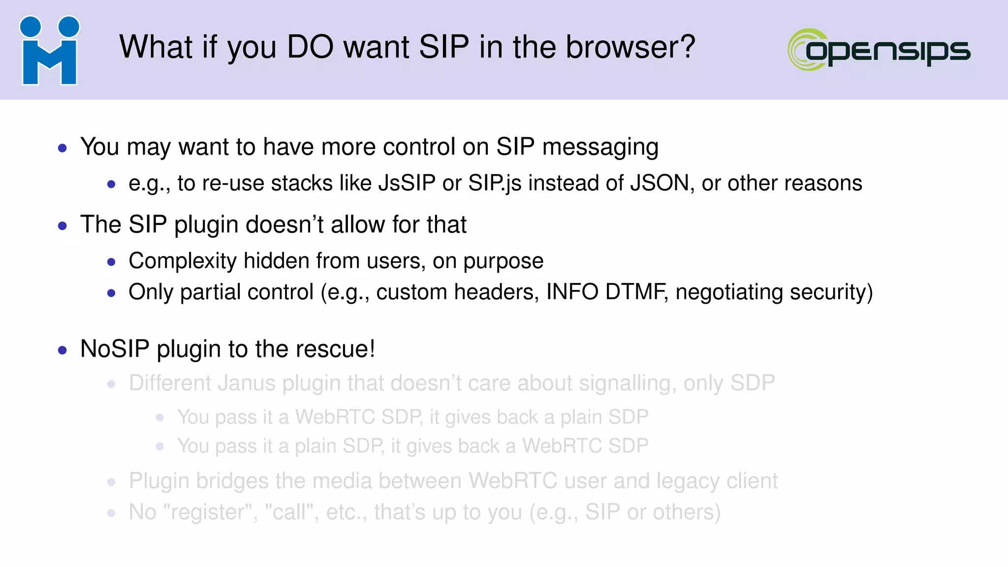 What if you DO want SIP in the browser?
• You may want to have more control on SIP messaging
• e.g., to re-use stacks like JsSIP or SIP.js instead of JSON, or other reasons
• The SIP plugin doesn’t allow for that
• Complexity hidden from users, on purpose
• Only partial control (e.g., custom headers, INFO DTMF, negotiating security)
• NoSIP plugin to the rescue!
• Different Janus plugin that doesn’t care about signalling, only SDP
• You pass it a WebRTC SDP, it gives back a plain SDP
• You pass it a plain SDP, it gives back a WebRTC SDP
• Plugin bridges the media between WebRTC user and legacy client
• No "register", "call", etc., that’s up to you (e.g., SIP or others)
 