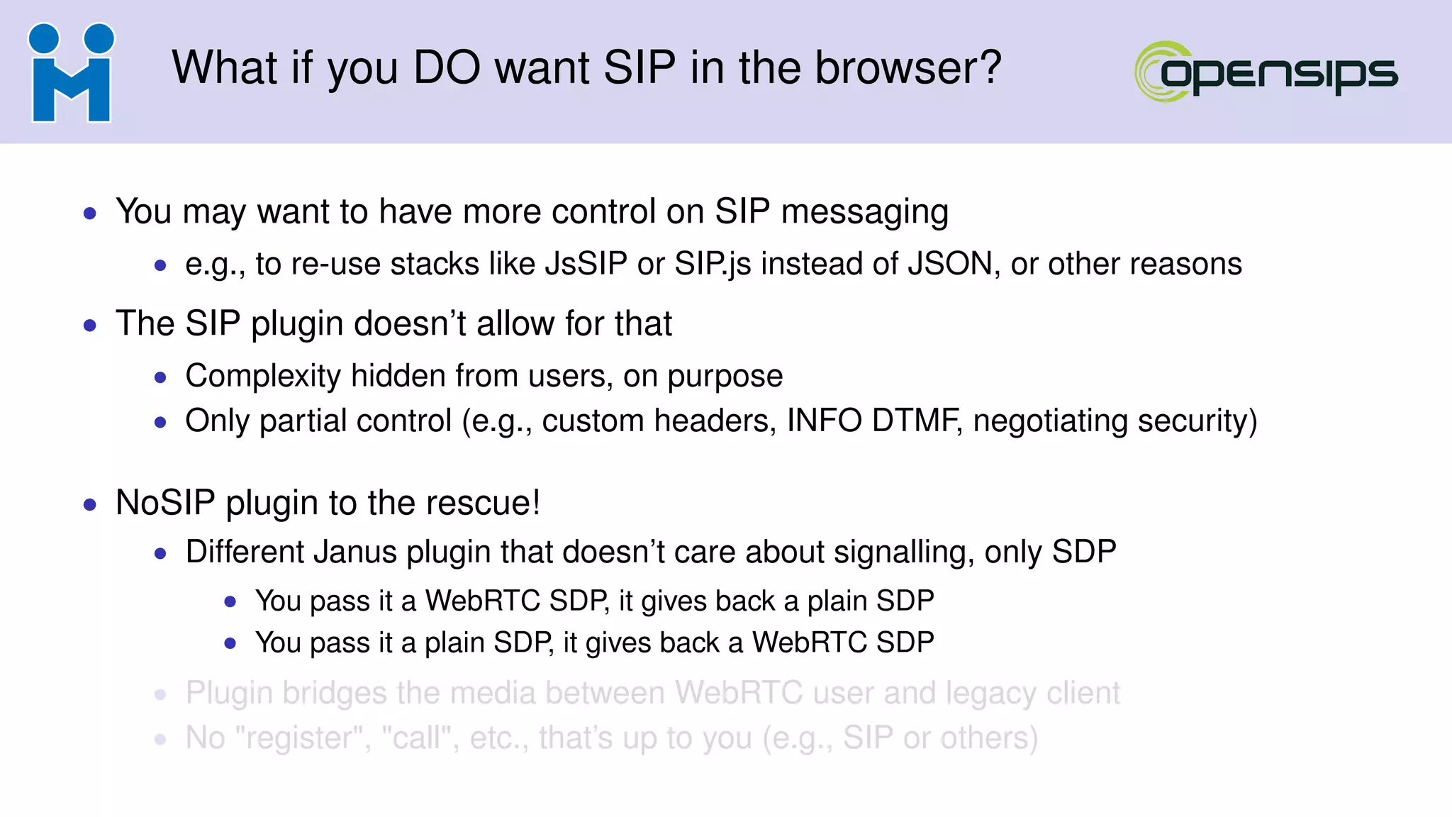 What if you DO want SIP in the browser?
• You may want to have more control on SIP messaging
• e.g., to re-use stacks like JsSIP or SIP.js instead of JSON, or other reasons
• The SIP plugin doesn’t allow for that
• Complexity hidden from users, on purpose
• Only partial control (e.g., custom headers, INFO DTMF, negotiating security)
• NoSIP plugin to the rescue!
• Different Janus plugin that doesn’t care about signalling, only SDP
• You pass it a WebRTC SDP, it gives back a plain SDP
• You pass it a plain SDP, it gives back a WebRTC SDP
• Plugin bridges the media between WebRTC user and legacy client
• No "register", "call", etc., that’s up to you (e.g., SIP or others)
 