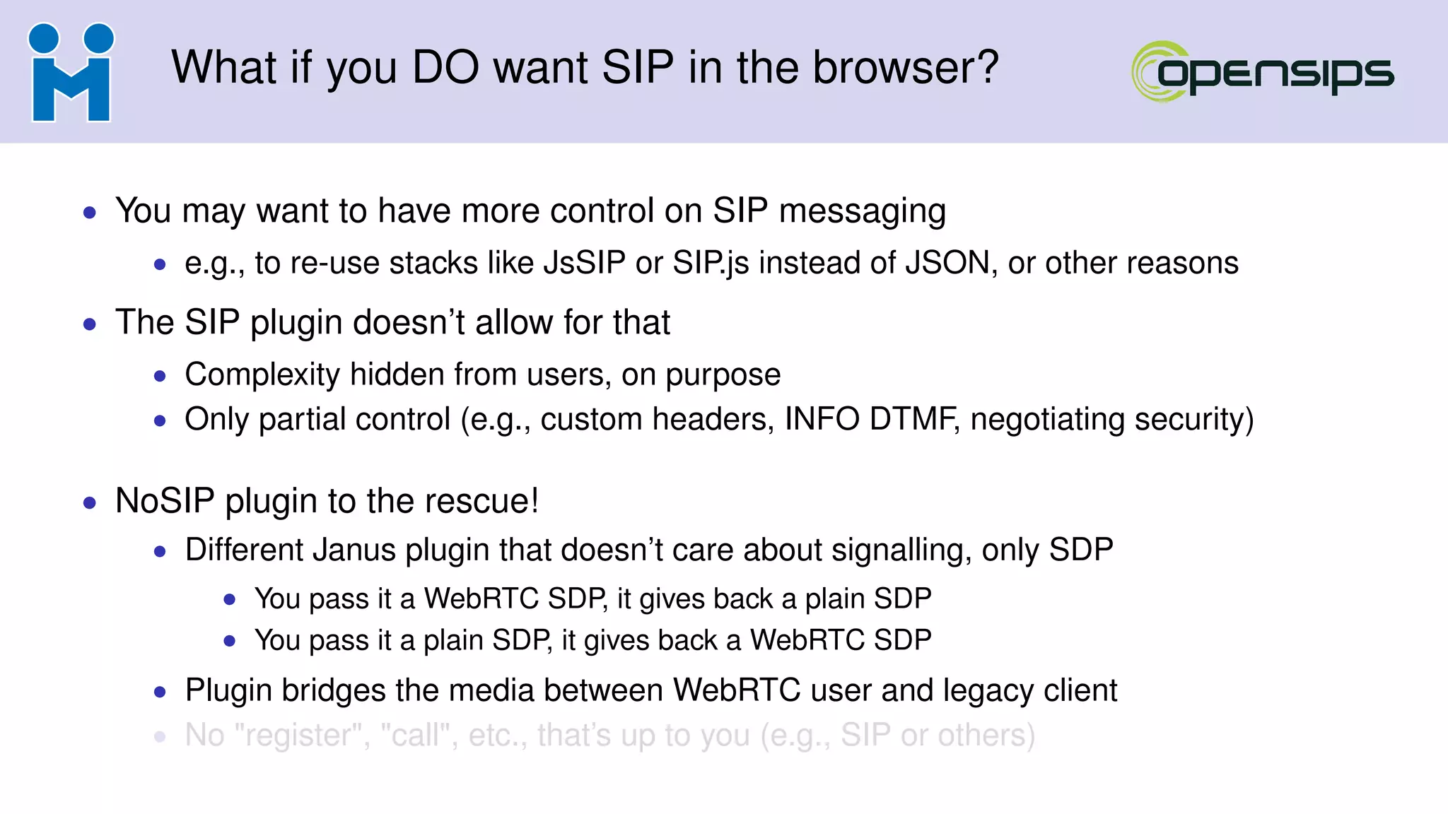 What if you DO want SIP in the browser?
• You may want to have more control on SIP messaging
• e.g., to re-use stacks like JsSIP or SIP.js instead of JSON, or other reasons
• The SIP plugin doesn’t allow for that
• Complexity hidden from users, on purpose
• Only partial control (e.g., custom headers, INFO DTMF, negotiating security)
• NoSIP plugin to the rescue!
• Different Janus plugin that doesn’t care about signalling, only SDP
• You pass it a WebRTC SDP, it gives back a plain SDP
• You pass it a plain SDP, it gives back a WebRTC SDP
• Plugin bridges the media between WebRTC user and legacy client
• No "register", "call", etc., that’s up to you (e.g., SIP or others)
 