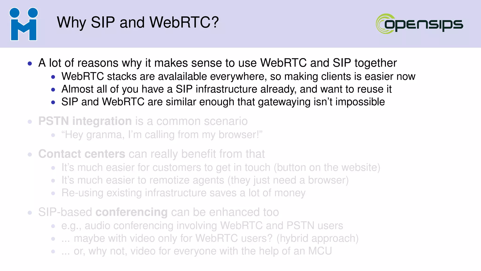Why SIP and WebRTC?
• A lot of reasons why it makes sense to use WebRTC and SIP together
• WebRTC stacks are avalailable everywhere, so making clients is easier now
• Almost all of you have a SIP infrastructure already, and want to reuse it
• SIP and WebRTC are similar enough that gatewaying isn’t impossible
• PSTN integration is a common scenario
• “Hey granma, I’m calling from my browser!”
• Contact centers can really beneﬁt from that
• It’s much easier for customers to get in touch (button on the website)
• It’s much easier to remotize agents (they just need a browser)
• Re-using existing infrastructure saves a lot of money
• SIP-based conferencing can be enhanced too
• e.g., audio conferencing involving WebRTC and PSTN users
• ... maybe with video only for WebRTC users? (hybrid approach)
• ... or, why not, video for everyone with the help of an MCU
 