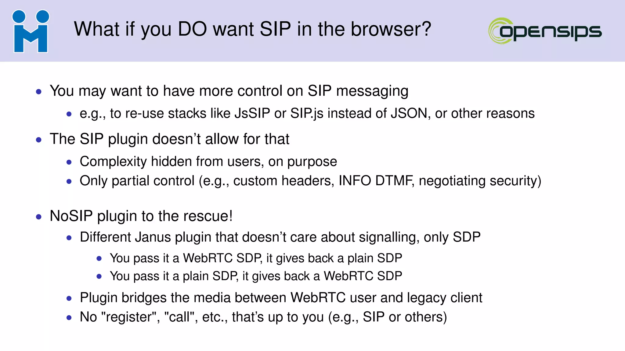 What if you DO want SIP in the browser?
• You may want to have more control on SIP messaging
• e.g., to re-use stacks like JsSIP or SIP.js instead of JSON, or other reasons
• The SIP plugin doesn’t allow for that
• Complexity hidden from users, on purpose
• Only partial control (e.g., custom headers, INFO DTMF, negotiating security)
• NoSIP plugin to the rescue!
• Different Janus plugin that doesn’t care about signalling, only SDP
• You pass it a WebRTC SDP, it gives back a plain SDP
• You pass it a plain SDP, it gives back a WebRTC SDP
• Plugin bridges the media between WebRTC user and legacy client
• No "register", "call", etc., that’s up to you (e.g., SIP or others)
 