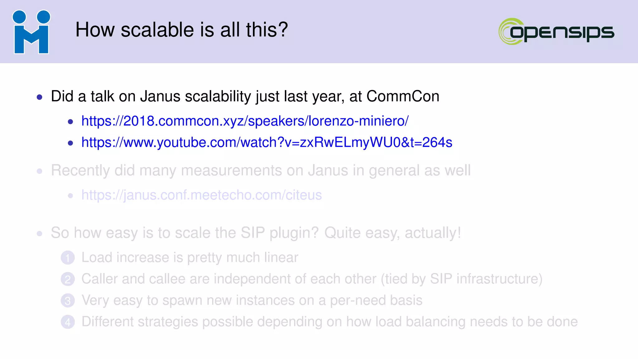 How scalable is all this?
• Did a talk on Janus scalability just last year, at CommCon
• https://2018.commcon.xyz/speakers/lorenzo-miniero/
• https://www.youtube.com/watch?v=zxRwELmyWU0&t=264s
• Recently did many measurements on Janus in general as well
• https://janus.conf.meetecho.com/citeus
• So how easy is to scale the SIP plugin? Quite easy, actually!
1 Load increase is pretty much linear
2 Caller and callee are independent of each other (tied by SIP infrastructure)
3 Very easy to spawn new instances on a per-need basis
4 Different strategies possible depending on how load balancing needs to be done
 