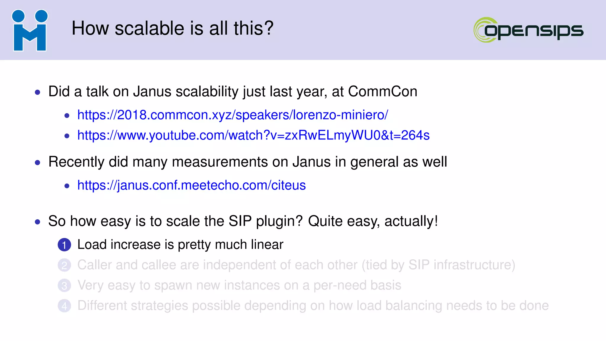 How scalable is all this?
• Did a talk on Janus scalability just last year, at CommCon
• https://2018.commcon.xyz/speakers/lorenzo-miniero/
• https://www.youtube.com/watch?v=zxRwELmyWU0&t=264s
• Recently did many measurements on Janus in general as well
• https://janus.conf.meetecho.com/citeus
• So how easy is to scale the SIP plugin? Quite easy, actually!
1 Load increase is pretty much linear
2 Caller and callee are independent of each other (tied by SIP infrastructure)
3 Very easy to spawn new instances on a per-need basis
4 Different strategies possible depending on how load balancing needs to be done
 